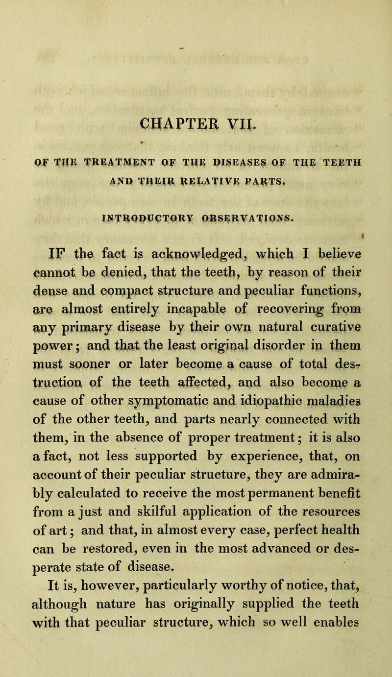 CHAPTER VH. OF THE TREATMENT OF THE DISEASES OF THE TEETH AND THEIR RELATIVE PARTS. INTRODUCTORY OBSERVATIONS. ( IF the fact is acknowledged, which I believe cannot be denied, that the teeth, by reason of their dense and compact structure and peculiar functions, are almost entirely incapable of recovering from any primary disease by their own natural curative power; and that the least original disorder in them must sooner or later become a cause of total des- truction of the teeth affected, and also become a cause of other symptomatic and idiopathic maladies of the other teeth, and parts nearly connected with them, in the absence of proper treatment; it is also a fact, not less supported by experience, that, on account of their peculiar structure, they are admira- bly calculated to receive the most permanent benefit from a just and skilful application of the resources of art; and that, in almost every case, perfect health can be restored, even in the most advanced or des- perate state of disease. It is, however, particularly worthy of notice, that, although nature has originally supplied the teeth with that peculiar structure, which so well enables