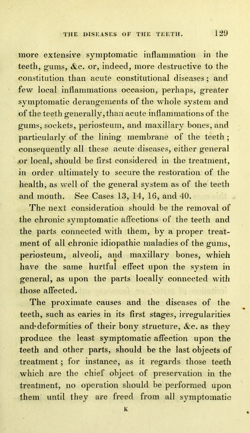 1*29 more extensive symptomatic inflammation in the teeth, gums, &c. or, indeed, more destructive to the constitution than acute constitutional diseases; and few local inflammations occasion, perhaps, greater symptomatic derangements of the whole system and of the teeth generally, than acute inflammations of the gums, sockets, periosteum, and maxillary bones, and particularly of the lining membrane of the teeth ; consequently all these acute diseases, either general or local, should be first considered in the treatment, in order ultimately to secure the restoration of the health, as well of the general system as of the teeth and mouth. See Cases 13, 14, 16, and 40. The next consideration should be the removal of the chronic symptomatic affections of the teeth and the parts connected with them, by a proper treat- ment of all chronic idiopathic maladies of the gums, periosteum, alveoli, and maxillary bones, which have the same hurtful effect upon the system in general, as upon the parts locally connected with those affected. The proximate causes and the diseases of the teeth, such as caries in its first stages, irregularities and* deformities of their bony structure, &c. as they produce the least symptomatic affection upon the teeth and other parts, should be the last objects of treatment; for instance, as it regards those teeth which are the chief object of preservation in the treatment, no operation should be performed upon them until they are freed from all symptomatic