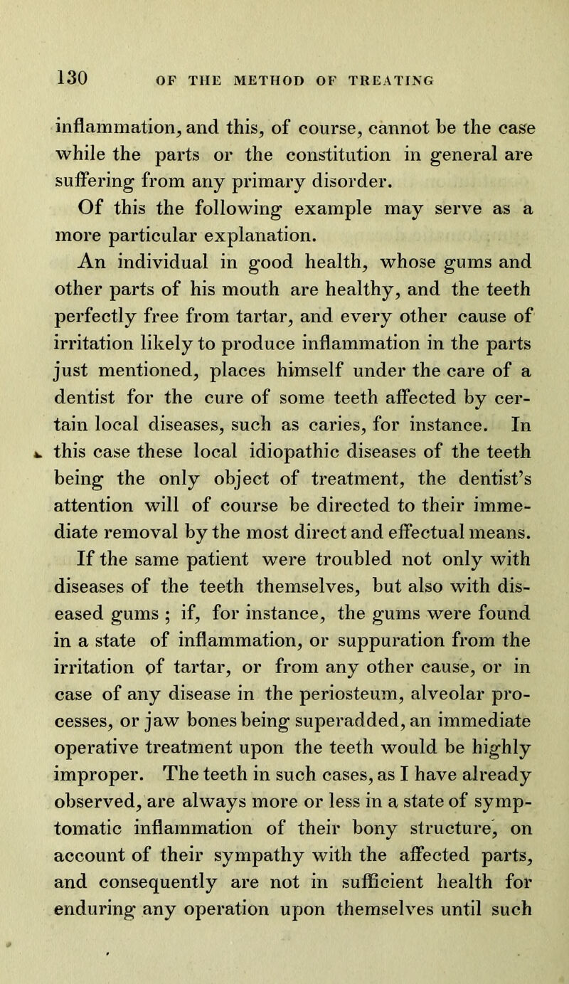 inflammation, and this, of course, cannot be the case while the parts or the constitution in general are suffering from any primary disorder. Of this the following example may serve as a more particular explanation. An individual in good health, whose gums and other parts of his mouth are healthy, and the teeth perfectly free from tartar, and every other cause of irritation likely to produce inflammation in the parts just mentioned, places himself under the care of a dentist for the cure of some teeth affected by cer- tain local diseases, such as caries, for instance. In *. this case these local idiopathic diseases of the teeth being the only object of treatment, the dentist’s attention will of course be directed to their imme- diate removal by the most direct and effectual means. If the same patient were troubled not only with diseases of the teeth themselves, but also with dis- eased gums ; if, for instance, the gums were found in a state of inflammation, or suppuration from the irritation of tartar, or from any other cause, or in case of any disease in the periosteum, alveolar pro- cesses, or jaw bones being superadded, an immediate operative treatment upon the teeth would be highly improper. The teeth in such cases, as I have already observed, are always more or less in a state of symp- tomatic inflammation of their bony structure, on account of their sympathy with the affected parts, and consequently are not in sufficient health for enduring any operation upon themselves until such