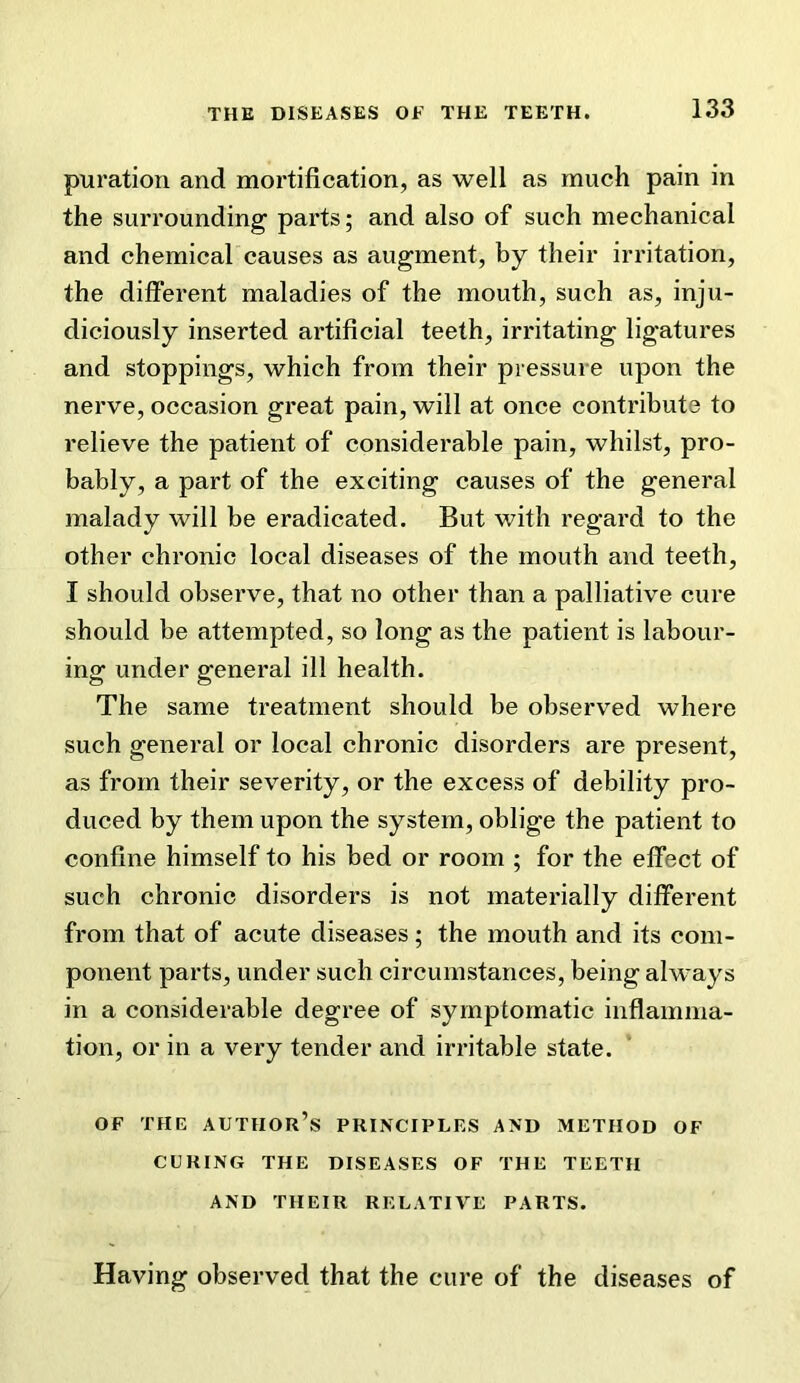 puration and mortification, as well as much pain in the surrounding parts; and also of such mechanical and chemical causes as augment, by their irritation, the different maladies of the mouth, such as, inju- diciously inserted artificial teeth, irritating ligatures and stoppings, which from their pressure upon the nerve, occasion great pain, will at once contribute to relieve the patient of considerable pain, whilst, pro- bably, a part of the exciting causes of the general malady will be eradicated. But with regard to the other chronic local diseases of the mouth and teeth, I should observe, that no other than a palliative cure should be attempted, so long as the patient is labour- ing under general ill health. The same treatment should be observed where such general or local chronic disorders are present, as from their severity, or the excess of debility pro- duced by them upon the system, oblige the patient to confine himself to his bed or room ; for the effect of such chronic disorders is not materially different from that of acute diseases; the mouth and its com- ponent parts, under such circumstances, being always in a considerable degree of symptomatic inflamma- tion, or in a very tender and irritable state. OF THE author’s PRINCIPLES AND METHOD OF CURING THE DISEASES OF THE TEETH AND THEIR RELATIVE PARTS. Having observed that the cure of the diseases of