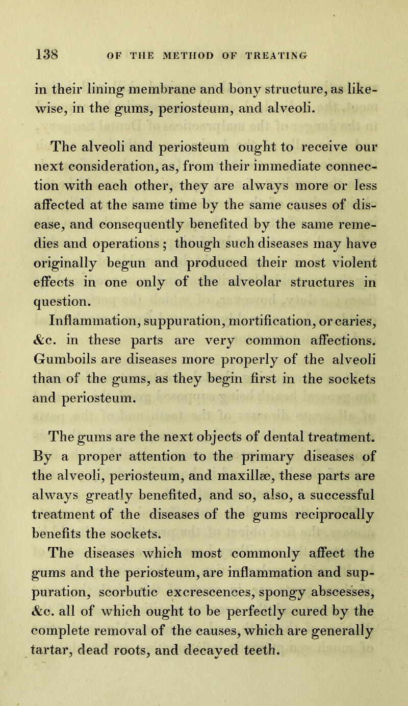 in their lining membrane and bony structure, as like- wise, in the gums, periosteum, and alveoli. The alveoli and periosteum ought to receive our next consideration, as, from their immediate connec- tion with each other, they are always more or less affected at the same time by the same causes of dis- ease, and consequently benefited by the same reme- dies and operations ; though such diseases may have originally begun and produced their most violent effects in one only of the alveolar structures in question. Inflammation, suppuration, mortification, or caries, &c. in these parts are very common affections. Gumboils are diseases more properly of the alveoli than of the gums, as they begin first in the sockets and periosteum. The gums are the next objects of dental treatment. By a proper attention to the primary diseases of the alveoli, periosteum, and maxillse, these parts are always greatly benefited, and so, also, a successful treatment of the diseases of the gums reciprocally benefits the sockets. The diseases which most commonly affect the gums and the periosteum, are inflammation and sup- puration, scorbutic excrescences, spongy abscesses, &c. all of which ought to be perfectly cured by the complete removal of the causes, which are generally tartar, dead roots, and decayed teeth.