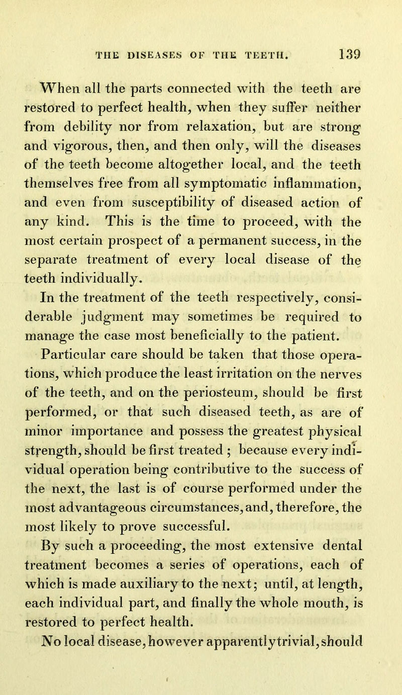 When all the parts connected with the teeth are restored to perfect health, when they suffer neither from debility nor from relaxation, but are strong and vigorous, then, and then only, will the diseases of the teeth become altogether local, and the teeth themselves free from all symptomatic inflammation, and even from susceptibility of diseased action of any kind. This is the time to proceed, with the most certain prospect of a permanent success, in the separate treatment of every local disease of the teeth individually. In the treatment of the teeth respectively, consi- derable judgment may sometimes be required to manage the case most beneficially to the patient. Particular care should be taken that those opera- tions, which produce the least irritation on the nerves of the teeth, and on the periosteum, should be first performed, or that such diseased teeth, as are of minor importance and possess the greatest physical strength, should be first treated ; because every indi- vidual operation being contributive to the success of the next, the last is of course performed under the most advantageous circumstances, and, therefore, the most likely to prove successful. By such a proceeding, the most extensive dental treatment becomes a series of operations, each of which is made auxiliary to the next; until, at length, each individual part, and finally the whole mouth, is restored to perfect health. No local disease, however apparently trivial, should