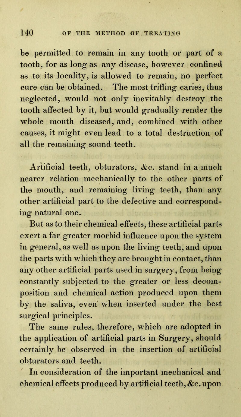 be permitted to remain in any tooth or part of a tooth, for as long as any disease, however confined as to its locality, is allowed to remain, no perfect cure can be obtained. The most trifling caries, thus neglected, would not only inevitably destroy the tooth affected by it, but would gradually render the whole mouth diseased, and, combined with other causes, it might even lead to a total destruction of all the remaining sound teeth. Artificial teeth, obturators, &c. stand in a much nearer relation mechanically to the other parts of the mouth, and remaining living teeth, than any other artificial part to the defective and correspond- ing natural one. But as to their chemical effects, these artificial parts exert a far greater morbid influence upon the system in general, as well as upon the living teeth, and upon the parts with which they are brought in contact, than any other artificial parts used in surgery, from being constantly subjected to the greater or less decom- position and chemical action produced upon them by the saliva, even' when inserted under the best surgical principles. The same rules, therefore, which are adopted in the application of artificial parts in Surgery, should certainly be observed in the insertion of artificial obturators and teeth. ^ In consideration of the important mechanical and chemical effects produced by artificial teeth, &c. upon