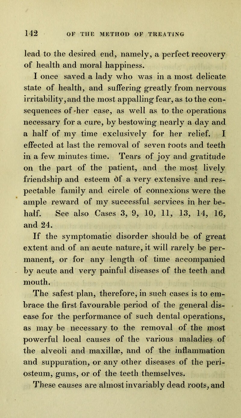 lead to the desired end, namely, a perfect recovery of health and moral happiness. I once saved a lady who was in a most delicate state of health, and sulfering greatly from nervous irritability, and the most appalling fear, as to the con- sequences of 'her case, as well as to the operations necessary for a cure, by bestowing nearly a day and a half of my time exclusively for her relief. I effected at last the removal of seven toots and teeth in a few minutes time. Tears of joy and gratitude on the part of the patient, and the most lively friendship and esteem df a very extensive and res- pectable family and circle of connexions were the ample reward of my successful services in her be- half. See also Cases 3, 9, 10, 11, 13, 14, 16, and 24. If the symptomatic disorder should be of great extent and of an acute nature, it will rarely be per- manent, or for any length of time accompanied by acute and very painful diseases of the teeth and mouth. The safest plan, therefore, in such cases is to em- brace the first favourable period of the general dis- ease for the performance of such dental operations, as may be necessary to the removal of the most powerful local causes of the various maladies of the alveoli and maxillse, and of the inflammation and suppuration, or any other diseases of the peri- osteum, gums, or of the teeth themselves. These causes are almost invariably dead roots, and