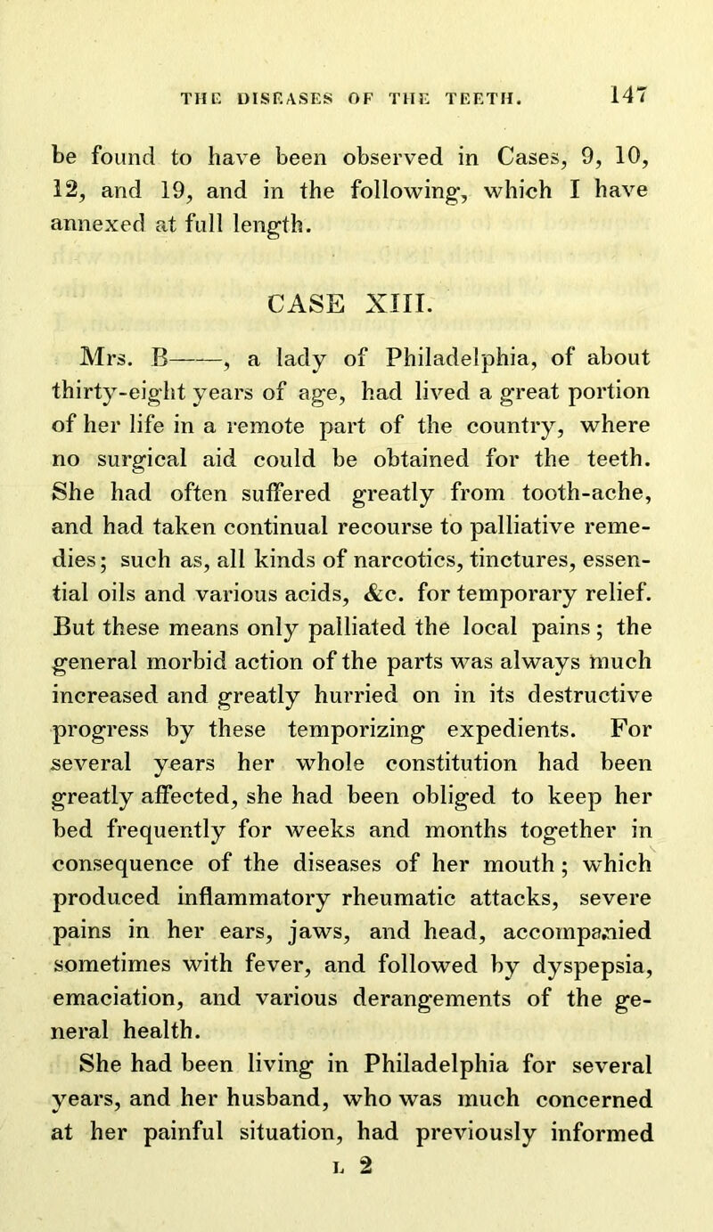 be found to have been observed in Cases, 9, 10, 12, and 19, and in the following, which I have annexed at full length. CASE XIII. Mrs. B , a lady of Philadelphia, of about thirty-eight years of age, had lived a great portion of her life in a remote part of the country, where no surgical aid could be obtained for the teeth. She had often suffered greatly from tooth-ache, and had taken continual recourse to palliative reme- dies ; such as, all kinds of narcotics, tinctures, essen- tial oils and various acids, &c. for temporary relief. But these means only palliated the local pains ; the general morbid action of the parts was always much increased and greatly hurried on in its destructive progress by these temporizing expedients. For several years her whole constitution had been greatly affected, she had been obliged to keep her bed frequently for weeks and months together in consequence of the diseases of her mouth; which produced inflammatory rheumatic attacks, severe pains in her ears, jaws, and head, accompa,nied sometimes with fever, and followed by dyspepsia, emaciation, and various derangements of the ge- neral health. She had been living in Philadelphia for several years, and her husband, who was much concerned at her painful situation, had previously informed L 2