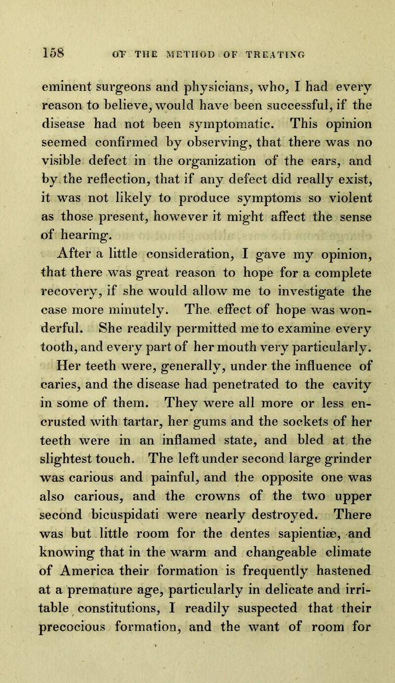 eminent surgeons and physicians, who, I had every reason to believe, would have been successful, if the disease had not been symptomatic. This opinion seemed confirmed by observing, that there was no visible defect in the organization of the ears, and by the reflection, that if any defect did really exist, it was not likely to produce symptoms so violent as those present, however it might affect the sense of hearing. After a little consideration, I gave my opinion, that there was great reason to hope for a complete recovery, if she would allow me to investigate the case more minutely. The effect of hope was won- derful. She readily permitted me to examine every tooth, and every part of her mouth very particularly. Her teeth were, generally, under the influence of caries, and the disease had penetrated to the cavity in some of them. They were all more or less en- crusted with tartar, her gums and the sockets of her teeth were in an inflamed state, and bled at the slightest touch. The left under second large grinder was carious and painful, and the opposite one was also carious, and the crowns of the two upper second bicuspidati were nearly destroyed. There was but little room for the dentes sapientise, and knowing that in the warm and changeable climate of America their formation is frequently hastened at a premature age, particularly in delicate and irri- table constitutions, 1 readily suspected that their precocious formation, and the want of room for