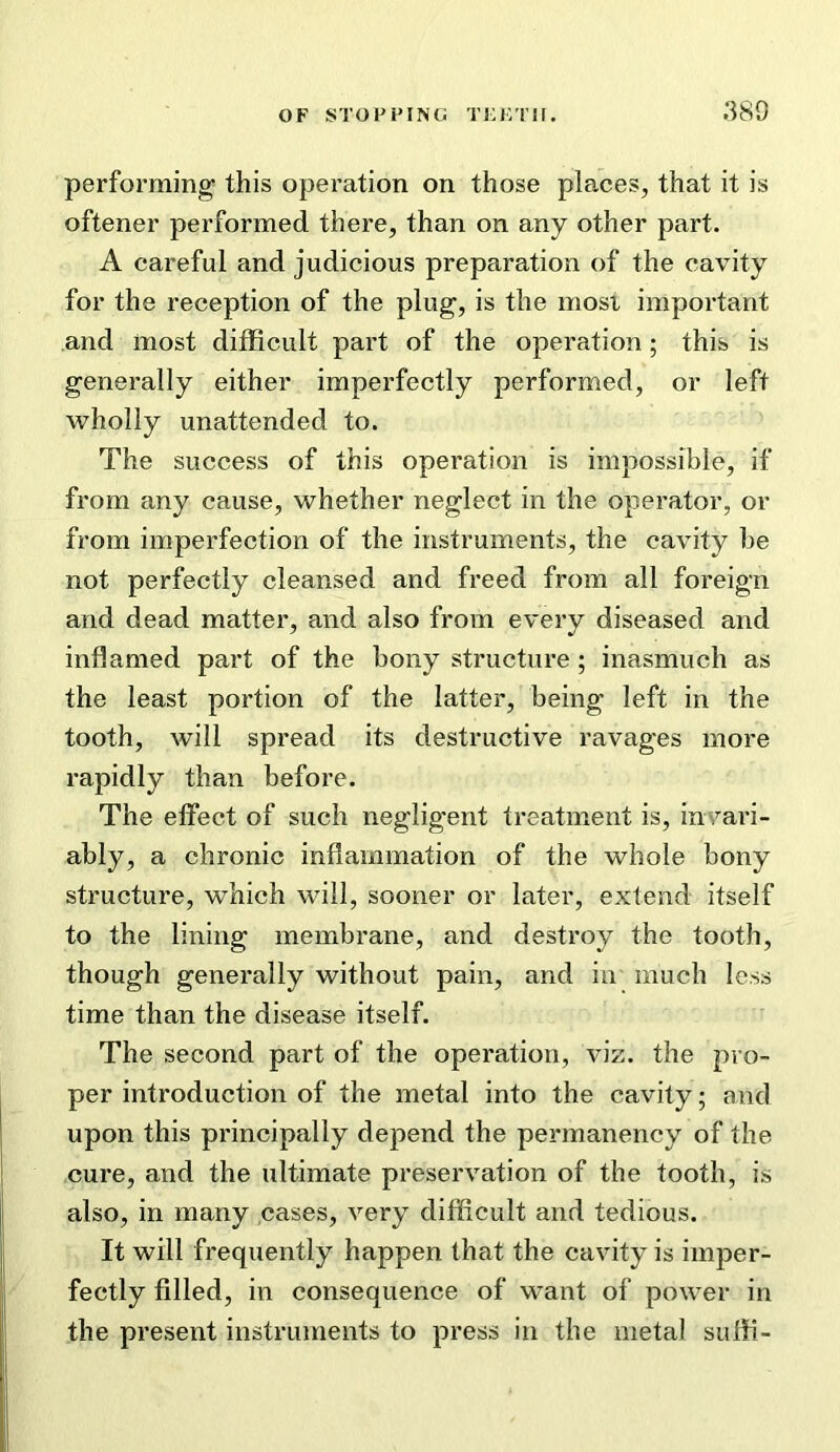 performing this operation on those places, that it is oftener performed there, than on any other part. A careful and judicious preparation of the cavity for the reception of the plug, is the most important and most difficult part of the operation; this is generally either imperfectly performed, or left wholly unattended to. The success of this operation is impossible, if from any cause, whether neglect in the operator, or from imperfection of the instruments, the cavity be not perfectly cleansed and freed from all foreign and dead matter, and also from every diseased and inflamed part of the bony structure; inasmuch as the least portion of the latter, being left in the tooth, will spread its destructive ravages more rapidly than before. The effect of such negligent treatment is, in'/ari- ably, a chronic inflammation of the whole bony structure, which will, sooner or later, extend itself to the lining membrane, and destroy the tooth, though generally without pain, and in much less time than the disease itself. The second part of the operation, viz. the pro- per introduction of the metal into the cavity; and upon this principally depend the permanency of the cure, and the ultimate preservation of the tooth, is also, in many cases, very difficult and tedious. It will frequently happen that the cavity is imper- fectly filled, in consequence of want of power in the present instruments to press in the metal suffi-