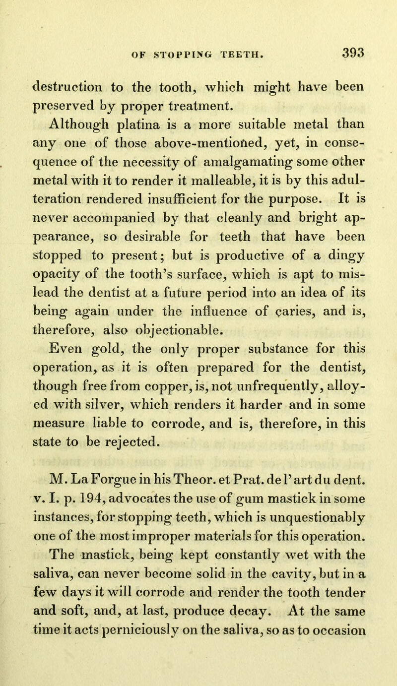 destruction to the tooth, which might have been preserved by proper treatment. Although platina is a more suitable metal than any one of those above-mentioned, yet, in conse- quence of the necessity of amalgamating some other metal with it to render it malleable, it is by this adul- teration rendered insufficient for the purpose. It is never accompanied by that cleanly and bright ap- pearance, so desirable for teeth that have been stopped to present; but is productive of a dingy opacity of the tooth’s surface, which is apt to mis- lead the dentist at a future period into an idea of its being again under the influence of caries, and is, therefore, also objectionable. Even gold, the only proper substance for this operation, as it is often prepared for the dentist, though free from copper, is, not unfrequently, alloy- ed with silver, which renders it harder and in some measure liable to corrode, and is, therefore, in this state to be rejected. M. La Forgue in his Theor. et Prat, de P art du dent. V. I. p. 194, advocates the use of gum mastick in some instances, for stopping teeth, which is unquestionably one of the most improper materials for this operation. The mastick, being kept constantly wet with the saliva, can never become solid in the cavity, but in a few days it will corrode and render the tooth tender and soft, and, at last, produce decay. At the same time it acts perniciously on the saliva, so as to occasion