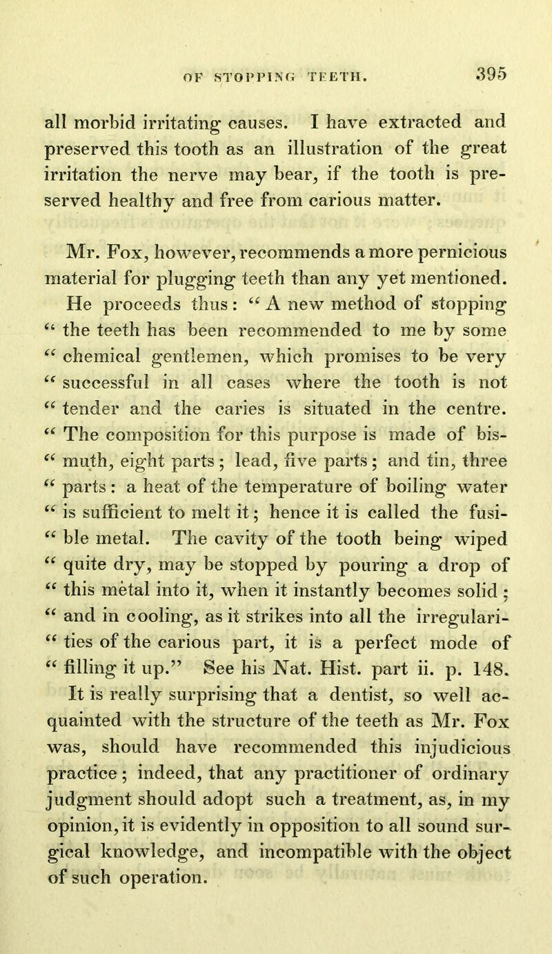 all morbid irritating causes. I have extracted and preserved this tooth as an illustration of the great irritation the nerve may bear, if the tooth is pre- served healthy and free from carious matter. Mr. Fox, however, recommends a more pernicious material for plugging teeth than any yet mentioned. He proceeds thus : “ A new method of stopping “ the teeth has been recommended to me by some chemical gentlemen, which promises to be very successful in all cases where the tooth is not “ tender and the caries is situated in the centre. The composition for this purpose is made of bis- muth, eight parts ; lead, five parts; and tin, three “ parts : a heat of the temperature of boiling water “ is sufficient to melt it; hence it is called the fusi- ble metal. The cavity of the tooth being wiped quite dry, may be stopped by pouring a drop of this metal into it, when it instantly becomes solid ; and in cooling, as it strikes into all the irregulari- “ ties of the carious part, it is a perfect mode of “ filling it up.” See his Nat. Hist, part ii. p. 148. It is really surprising that a dentist, so well ac- quainted with the structure of the teeth as Mr. Fox was, should have recommended this injudicious practice; indeed, that any practitioner of ordinary judgment should adopt such a treatment, as, in my opinion, it is evidently in opposition to all sound sur- gical knowledge, and incompatible with the object of such operation.