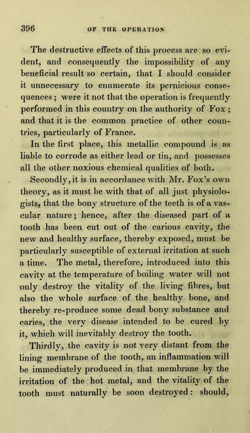 The destructive effects of this process are so evi- dent, and consequently the impossibility of any beneficial result so certain, that I should consider it unnecessary to enumerate its pernicious conse- quences ; were it not that the operation is frequently performed in this country on the authority of Fox ; and that it is the common practice of other coun- tries, particularly of France. In the first place, this metallic compound is as liable to corrode as either lead or tin, and possesses all the other noxious chemical qualities of both. Secondly, it is in accordance with Mr. Fox’s own theory, as it must be with that of all just physiolo- gistsj that the bony structure of the teeth is of a vas- cular nature; hence, after the diseased part of a tooth has been cut out of the carious cavity, the new and healthy surface, thereby exposed, must be particularly susceptible of external irritation at such a time. The metal, therefore, introduced into this cavity at the temperature of boiling water will not only destroy the vitality of the living fibres, but also the whole surface of the healthy bone, and thereby re-produce some dead bony substance and caries, the very disease intended to be cured by it, which will inevitably destroy the tooth. Thirdly, the cavity is not very distant from the lining membrane of the tooth, an inflammation will be immediately produced in that membrane by the irritation of the hot metal, and the vitality of the tooth must naturally be soon destroyed: should.