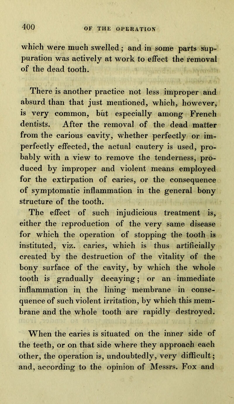 which were much swelled; and in some parts sup- puration was actively at work to effect the removal of the dead tooth. There is another practice not less improper and absurd than that just mentioned, which, however, is very common, but especially among French dentists. After the removal of the dead matter from the carious cavity, whether perfectly or im- perfectly effected, the actual cautery is used, pro- bably with a view to remove the tenderness, pro- duced by improper and violent means employed for the extirpation of caries, or the consequence of symptomatic inflammation in the general bony structure of the tooth. The effect of such injudicious treatment is, either the reproduction of the very same disease for which the operation of stopping the tooth is instituted, viz. caries, which is thus artificially created by the destruction of the vitality of the bony surface of the cavity, by which the whole tooth is gradually decaying; or an immediate inflammation in the lining membrane in conse- quence of such violent irritation, by which this mem- brane and the whole tooth are rapidly destroyed. When the caries is situated on the inner side of the teeth, or on that side where they approach each other, the operation is, undoubtedly, very difficult; and, according to the opinion of Messrs. Fox and