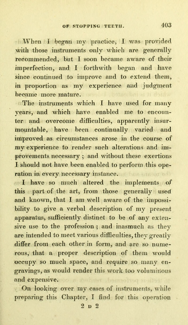 When I began my practice, I was provided with those instruments only which are generally recommended, but I soon became aware of their imperfection, and I forthwith began and have since continued to improve and to extend them, in proportion as my experience and judgment became more mature. The instruments which I have used for many years, and which have enabled me to encoun- ter and overcome difficulties, apparently insur- mountable, have been continually varied and improved as circumstances arose in the course of my experience to render such alterations and im- provements necessary ; and without these exertions I should not have been enabled to perform this ope- ration in every necessary instance. I have so much altered the implements of this part of the art, from those generally used and known, that I am well aware of the impossi- bility to give a verbal description of my present apparatus, sufficiently distinct to be of any exten- sive use to the profession ; and inasmuch as they are intended to meet various difficulties, they greatly differ from each other in form, and are so nume- rous, that a proper description of them would occupy so much space, and require so many en- gravings, as would render this work too voluminous and expensive. On looking over my cases of instruments, while preparing this Chapter, I find for this operation 2 u 2