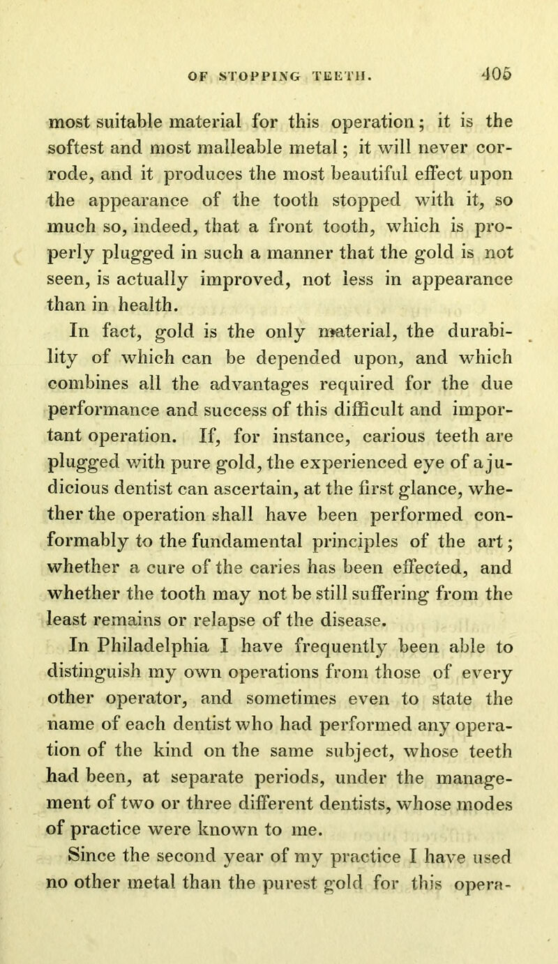 most suitable material for this operation; it is the softest and most malleable metal; it will never cor- rode, and it produces the most beautiful effect upon the appearance of the tooth stopped with it, so much so, indeed, that a front tooth, which is pro- perly plugged in such a manner that the gold is not seen, is actually improved, not less in appearance than in health. In fact, gold is the only nmterial, the durabi- lity of which can be depended upon, and which combines all the advantages required for the due performance and success of this diflScult and impor- tant operation. If, for instance, carious teeth are plugged v/ith pure gold, the experienced eye of a ju- dicious dentist can ascertain, at the first glance, whe- ther the operation shall have been performed con- formably to the fundamental principles of the art; whether a cure of the caries has been effected, and whether the tooth may not be still suffering from the least remains or relapse of the disease. In Philadelphia I have frequently been able to distinguish my own operations from those of every other operator, and sometimes even to state the name of each dentist who had performed any opera- tion of the kind on the same subject, whose teeth had been, at separate periods, under the manage- ment of two or three different dentists, whose modes of practice were known to me. Since the second year of my practice I have used no other metal than the purest gold for this opera-