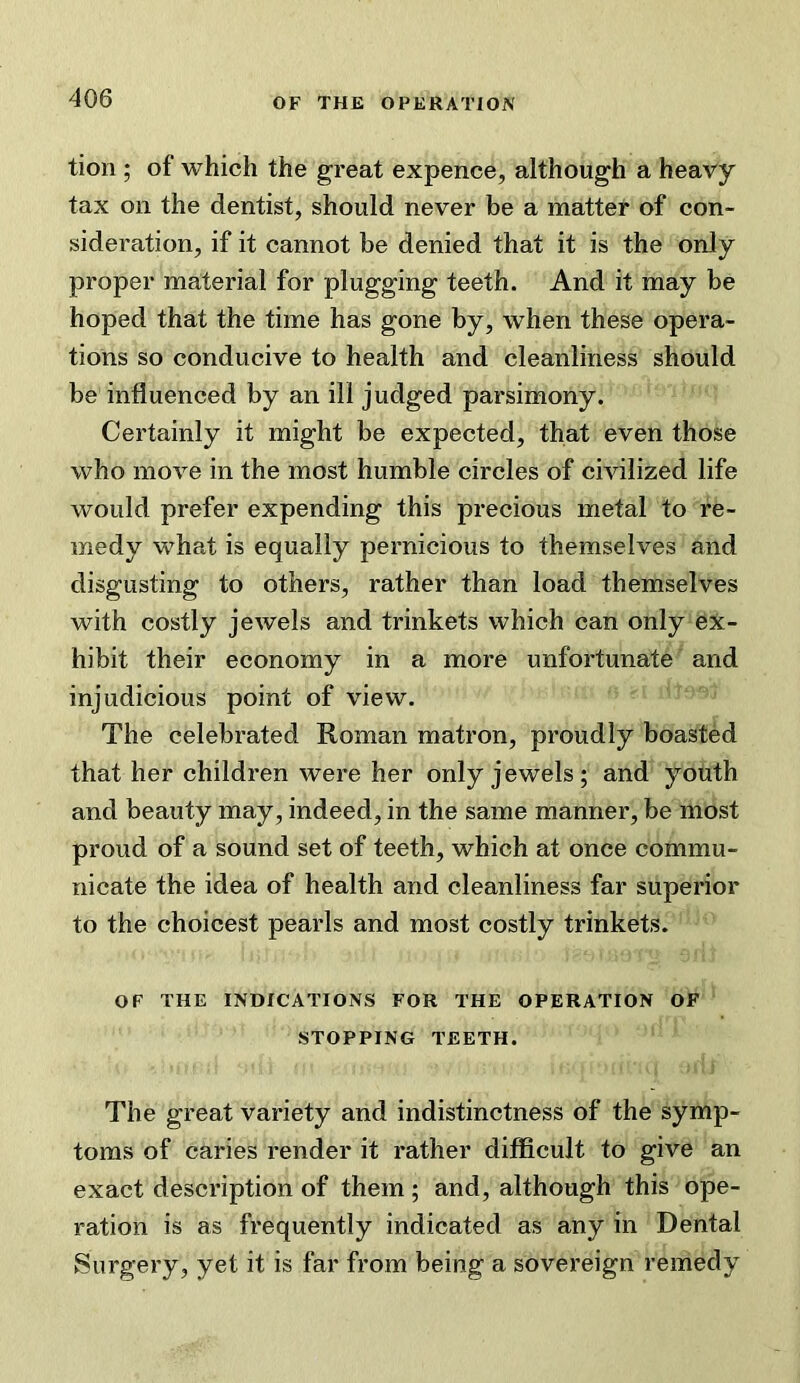 tion ; of which the great expence, although a heavy tax on the dentist, should never be a matter of con- sideration, if it cannot be denied that it is the only proper material for plugging teeth. And it may be hoped that the time has gone by, when these opera- tions so conducive to health and cleanliness should be influenced by an ill judged parsimony. Certainly it might be expected, that even those who move in the most humble circles of civilized life would prefer expending this precious metal to re- medy what is equally pernicious to themselves and disgusting to others, rather than load themselves with costly jewels and trinkets which can only ex- hibit their economy in a more unfortunate and injudicious point of view. The celebrated Roman matron, proudly boasted that her children were her only jewels; and youth and beauty may, indeed, in the same manner, be most proud of a sound set of teeth, which at once commu- nicate the idea of health and cleanliness far superior to the choicest pearls and most costly trinkets. OF THE INDICATIONS FOR THE OPERATION OF STOPPING TEETH. The great variety and indistinctness of the symp- toms of caries render it rather difficult to give an exact description of them ; and, although this ope- ration is as frequently indicated as any in Dental Surgery, yet it is far from being a sovereign remedy