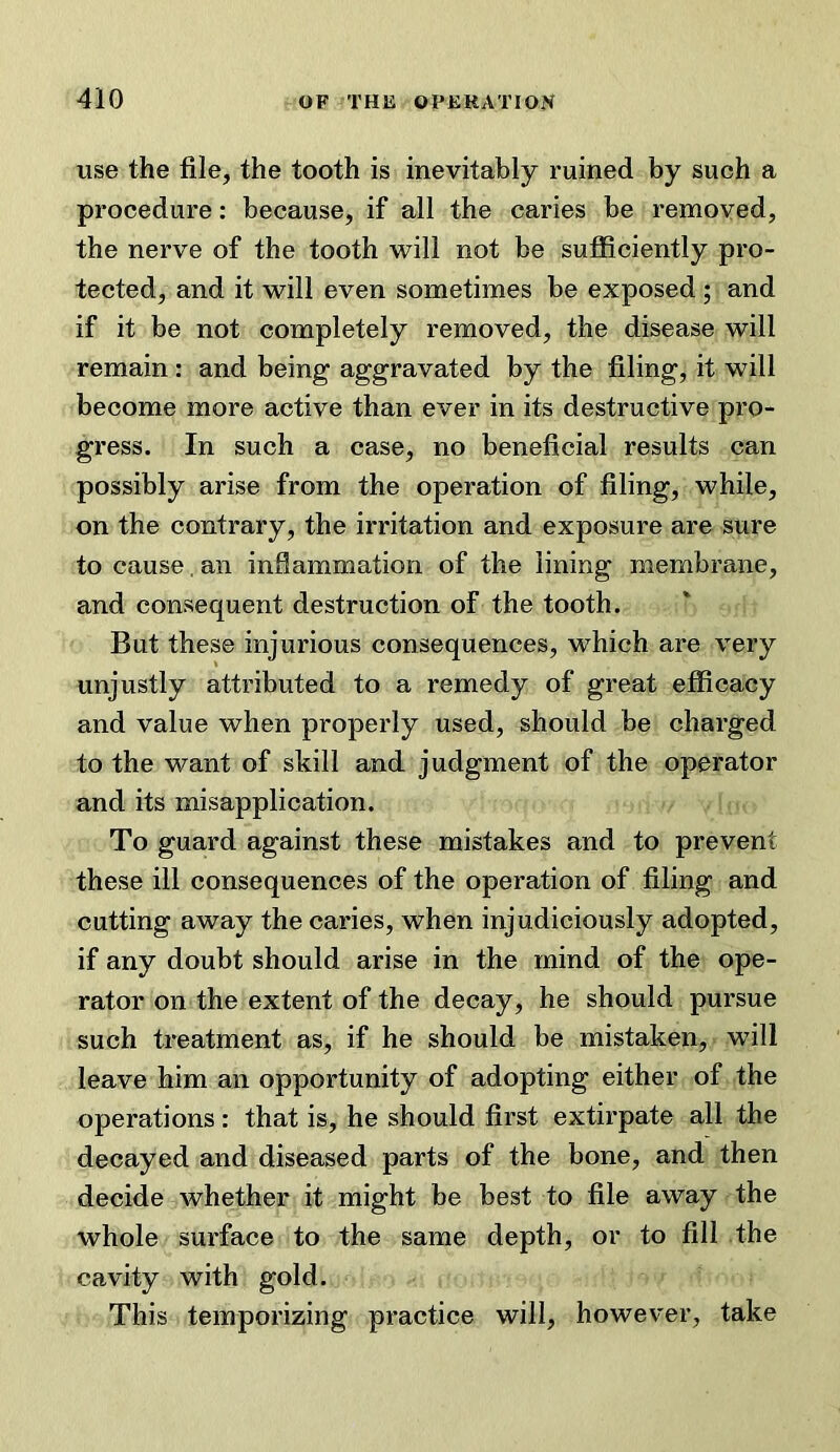 use the file, the tooth is inevitably ruined by such a procedure: because, if all the caries be removed, the nerve of the tooth will not be sufficiently pro- tected, and it will even sometimes be exposed ; and if it be not completely removed, the disease will remain : and being aggravated by the filing, it will become more active than ever in its destructive pro- gress. In such a case, no beneficial results can possibly arise from the operation of filing, while, on the contrary, the irritation and exposure are sure to cause. an inflammation of the lining membrane, and consequent destruction of the tooth. But these injurious consequences, which are very unjustly attributed to a remedy of great efficacy and value when properly used, should be charged to the want of skill and judgment of the operator and its misapplication. To guard against these mistakes and to prevent these ill consequences of the operation of filing and cutting away the caries, when injudiciously adopted, if any doubt should arise in the mind of the ope- rator on the extent of the decay, he should pursue such treatment as, if he should be mistaken, will leave him an opportunity of adopting either of the operations: that is, he should first extirpate all the decayed and diseased parts of the bone, and then decide whether it might be best to file away the whole surface to the same depth, or to fill the cavity with gold. This temporizing practice will, however, take