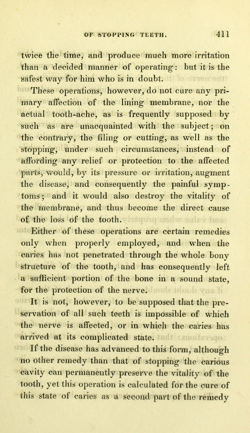 twice the time, and produce much more irritation than a decided manner of operating: but it is the safest way for him who is in doubt. These operations, however, do not cure any pri- mary affection of the lining membrane, nor the actual tooth-ache, as is frequently supposed by such as are unacquainted with the subject; on the contrary, the filing or cutting, as well as the stopping, under such circumstances, instead of affording any relief or protection to the affected parts, v»?ould, by its pressure or irritation, augment the disease, and consequently the painful symp- toms ; and it would also destroy the vitality of the membrane, and thus become the direct cause of the loss of the tooth. Either of these operations are certain remedies only when properly employed, and when the caries has not penetrated through the whole bony structure of the tooth, and has consequently left a sufficient portion of the bone in a sound state, for the protection of the nerve. It is not, however, to be supposed that the pre- servation of all such teeth is impossible of which the nerve is affected, or in which the caries has arrived at its complicated state. If the disease has advanced to this form, although no other remedy than that of stopping the carious cavity can permanently preserve the vitality of the tooth, yet this operation is calculated for the cure of this state of caries as a second part of the remedy