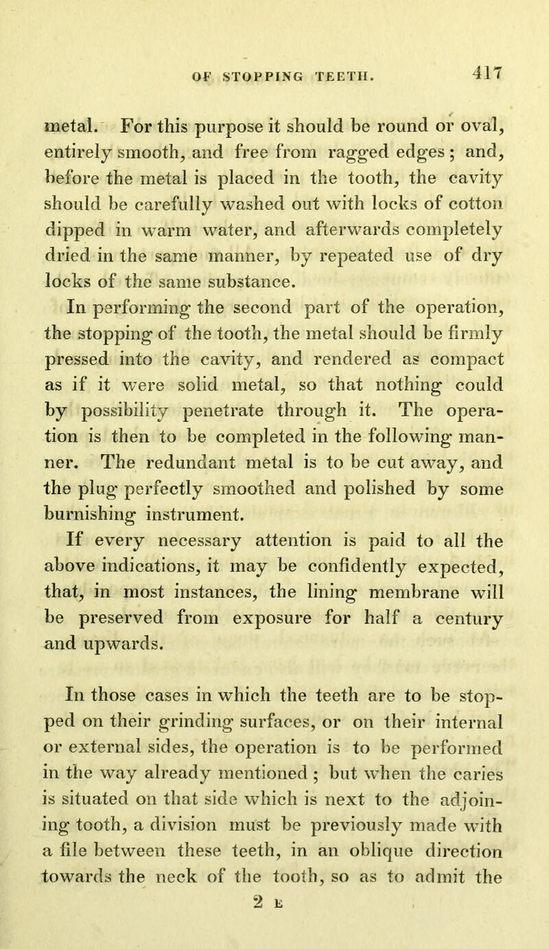 metal. For this purpose it should be round or oval, entirely smooth, and free from ragged edges ; and, before the metal is placed in the tooth, the cavity should be carefully washed out with locks of cotton dipped in warm water, and afterwards completely dried in the same manner, by repeated use of dry locks of the same substance. In performing the second part of the operation, the stopping of the tooth, the metal should be firmly pressed into the cavity, and rendered as compact as if it were solid metal, so that nothing could by possibility penetrate through it. The opera- tion is then to be completed in the following man- ner. The redundant metal is to be cut away, and the plug perfectly smoothed and polished by some burnishing instrument. If every necessary attention is paid to all the above indications, it may be confidently expected, that, in most instances, the lining membrane will be preserved from exposure for half a century and upwards. In those cases in which the teeth are to be stop- ped on their grinding surfaces, or on their internal or external sides, the operation is to be performed in the way already mentioned ; but when the caries is situated on that side which is next to the adjoin- ing tooth, a division must be previously made with a file between these teeth, in an oblique direction towards the neck of the tooth, so as to admit the 2 E