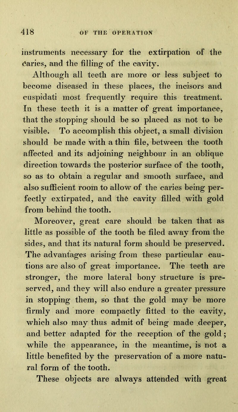 instruments necessary for tiie extirpation of the (Varies, and the filling of the cavity. Although all teeth are more or less subject to become diseased in these places, the incisors and cuspidati most frequently require this treatment. In these teeth it is a matter of great importance, that the stopping should be so placed as not to be visible. To accomplish this object, a small division should be made with a thin file, between the tooth affected and its adjoining neighbour in an oblique direction towards the posterior surface of the tooth, so as to obtain a regular and smooth surface, and also sufficient room to allow of the caries being per- fectly extirpated, and the cavity filled with gold from behind the tooth. Moreover, great care should be taken that as little as possible of the tooth be filed away from the sides, and that its natural form should be preserved. The advantages arising from these particular cau- tions are also of great importance. The teeth are stronger, the more lateral bony structure is pre- served, and they will also endure a greater pressure in stopping them, so that the gold may be more firmly and more compactly fitted to the cavity, which also may thus admit of being made deeper, and better adapted for the reception of the gold; while the appearance, in the meantime, is not a little benefited by the preservation of a more natu- ral form of the tooth. These objects are always attended with great