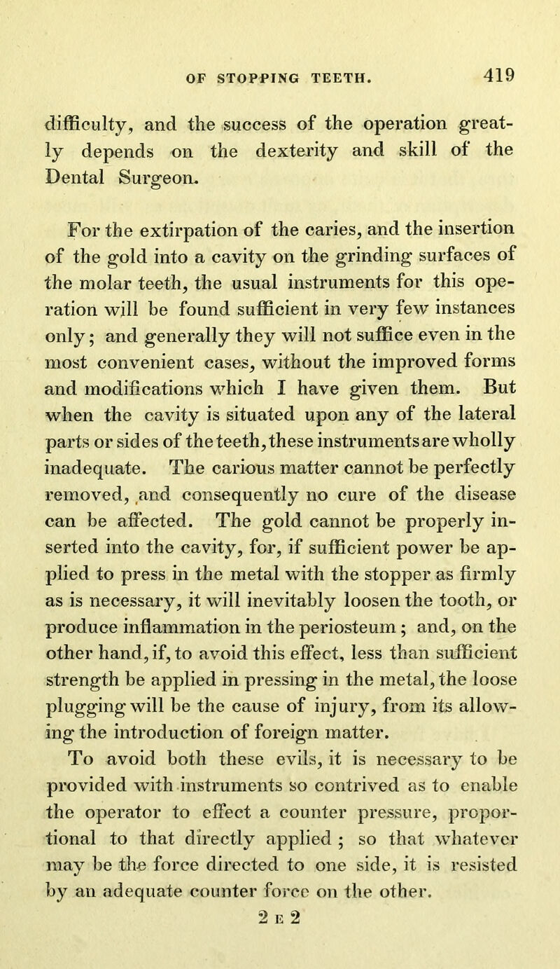 difficulty, and the success of the operation great- ly depends on the dexterity and skill of the Dental Surgeon. For the extirpation of the caries, and the insertion of the gold into a cavity on the grinding surfaces of the molar teeth, the usual instruments for this ope- ration will be found sufficient in very few instances only; and generally they will not suffice even in the most convenient cases, without the improved forms and modifications which I have given them. But when the cavity is situated upon any of the lateral parts or sides of the teeth, these instruments are wholly inadequate. The carious matter cannot be perfectly removed, and consequently no cure of the disease can be affected. The gold cannot be properly in- serted into the cavity, for, if sufficient power be ap- plied to press in the metal with the stopper as firmly as is necessary, it will inevitably loosen the tooth, or produce inflammation in the periosteum; and, on the other hand, if, to avoid this effect, less than sufficient strength be applied in pressing in the metal, the loose pluggingwill be the cause of injury, from its allow- ing the introduction of foreign matter. To avoid both these evils, it is necessary to be provided with instruments so contrived as to enable the operator to effect a counter pressure, propor- tional to that directly applied ; so that whatever may be the force directed to one side, it is resisted by an adequate counter force on the other. 2 E 2