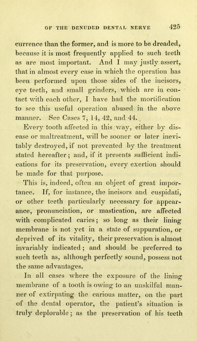 currence than the former, and is more to be dreaded, because it is most frequently applied to such teeth as are most important. And I may justly assert, that in almost every case in which the operation has been performed upon those sides of the incisors, eye teeth, and small grinders, which are in con- tact with each other, I have had the mortification to see this useful operation abused in the above manner. See Cases 7, 14, 42, and 44. Every tooth affected in this v/ay, either by dis- ease or maltreatment, will be sooner or later inevi- tably destroyed, if not prevented by the treatment stated hereafter; and, if it presents sufficient indi- cations for its preservation, every exertion should be made for that purpose. This is, indeed, often an object of great impor- tance. If, for instance, the incisors and cuspidati, or other teeth particularly necessary for appear- ance, pronunciation, or mastication, are affected with complicated caries; so long as their lining membrane is not yet in a state of suppuration, or deprived of its vitality, their preservation is almost invariably indicated; and should be preferred to such teeth as, although perfectly sound, possess not the same advantages. In all cases where the exposure of the lining membrane of a tooth is owing to an unskilful man- ner of extirpating the carious matter, on the part of the dental operator, the patient’s situation is truly deplorable; as the preservation of his teeth