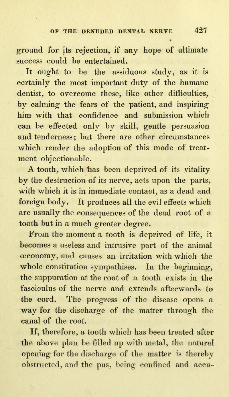 ground for its rejection, if any hope of ultimate success could be entertained. It ought to be the assiduous study, as it is certainly the most important duty of the humane dentist, to overcome these, like other difficulties, by calming the fears of the patient, and inspiring him with that confidence and submission which can be effected only by skill, gentle persuasion and tenderness; but there are other circumstances which render the adoption of this mode of treat- ment objectionable. A tooth, which has been deprived of its vitality by the destruction of its nerve, acts upon the parts, with which it is in immediate contact, as a dead and foreign body. It produces all the evil effects which are usually the consequences of the dead root of a tooth but in a much greater degree. From the moment a tooth is deprived of life, it becomes a useless and intrusive part of the animal oeconomy, and causes an irritation with which the whole constitution sympathises. In the beginning, the suppuration at the root of a tooth exists in the fasciculus of the nerve and extends afterwards to the cord. The progress of the disease opens a way for the discharge of the matter through the canal of the root. If, therefore, a tooth which has been treated after the above plan be filled up with metal, the natural opening for the discharge of the matter is thereby obstructed, and the pus, being confined and accu-