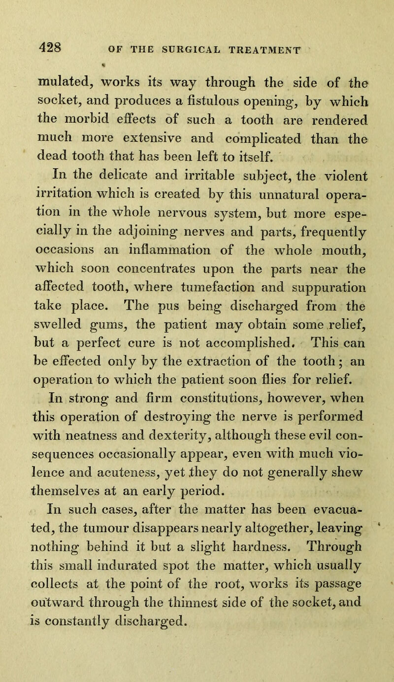 mulated, works its way through the side of the socket, and produces a fistulous opening, by which the morbid effects of such a tooth are rendered much more extensive and complicated than the dead tooth that has been left to itself. In the delicate and irritable subject, the violent irritation which is created by this unnatural opera- tion in the whole nervous system, but more espe- cially in the adjoining nerves and parts, frequently occasions an inflammation of the whole mouth, which soon concentrates upon the parts near the affected tooth, where tumefaction and suppuration take place. The pus being discharged from the swelled gums, the patient may obtain some relief, but a perfect cure is not accomplished. This can be effected only by the extraction of the tooth; an operation to which the patient soon flies for relief. In strong and firm constitutions, however, when this operation of destroying the nerve is performed with neatness and dexterity, although these evil con- sequences occasionally appear, even with much vio- lence and acuteness, yet they do not generally shew themselves at an early period. In such cases, after the matter has been evacua- ted, the tumour disappears nearly altogether, leaving nothing behind it but a slight hardness. Through this small indurated spot the matter, which usually collects at the point of the root, works its passage outward through the thinnest side of the socket, and is constantly discharged.