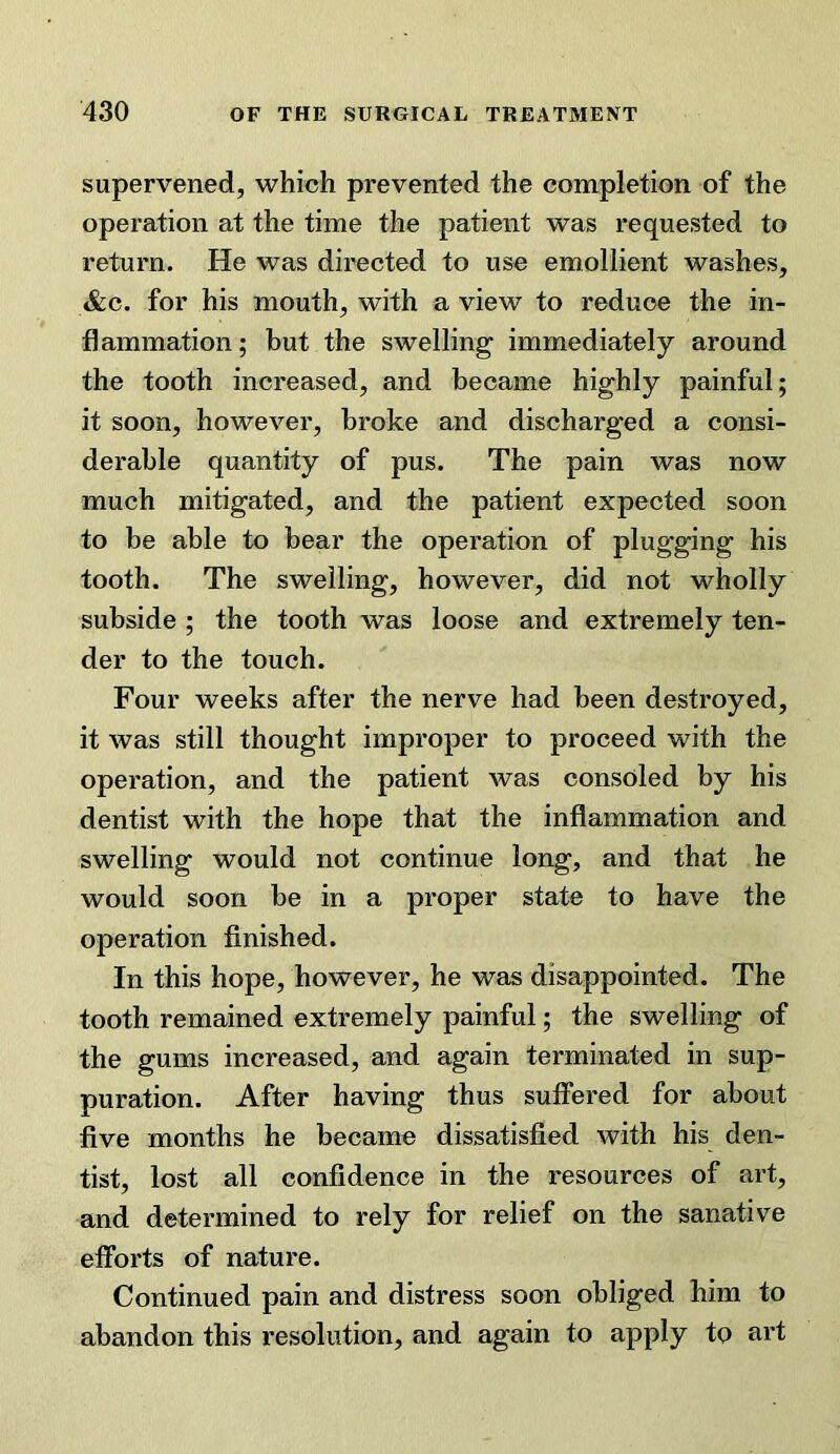 supervened, which prevented the completion of the operation at the time the patient was requested to return. He was directed to use emollient washes, &c. for his mouth, with a view to reduce the in- flammation; but the swelling immediately around the tooth increased, and became highly painful; it soon, however, broke and discharged a consi- derable quantity of pus. The pain was now much mitigated, and the patient expected soon to be able to bear the operation of plugging his tooth. The swelling, however, did not wholly subside ; the tooth was loose and extremely ten- der to the touch. Four weeks after the nerve had been destroyed, it was still thought improper to proceed with the operation, and the patient was consoled by his dentist with the hope that the inflammation and swelling would not continue long, and that he would soon be in a proper state to have the operation finished. In this hope, however, he was disappointed. The tooth remained extremely painful; the swelling of the gums increased, and again terminated in sup- puration. After having thus suffered for about five months he became dissatisfied with his den- tist, lost all confidence in the resources of art, and determined to rely for relief on the sanative efforts of nature. Continued pain and distress soon obliged him to abandon this resolution, and again to apply to art