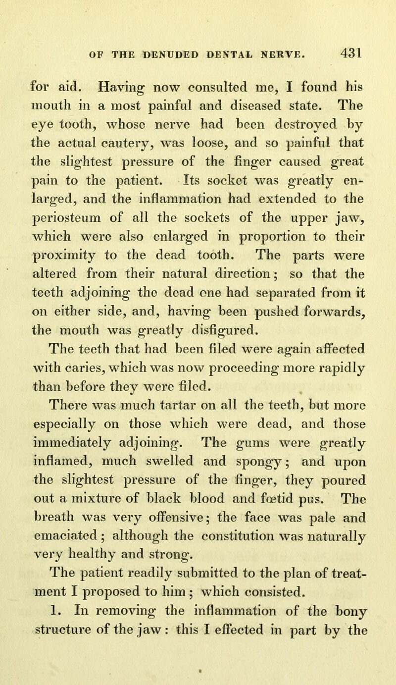 for aid. Having now consulted me, I found his mouth in a most painful and diseased state. The eye tooth, whose nerve had been destroyed by the actual cautery, was loose, and so painful that the slightest pressure of the finger caused great pain to the patient. Its socket was greatly en- larged, and the inflammation had extended to the periosteum of all the sockets of the upper jaw, which were also enlarged in proportion to their proximity to the dead tooth. The parts were altered from their natural direction; so that the teeth adjoining the dead one had separated from it on either side, and, having been pushed forwards, the mouth was greatly disfigured. The teeth that had been filed were again affected with caries, which was now proceeding more rapidly than before they were filed. There w^as much tartar on all the teeth, but more especially on those which were dead, and those immediately adjoining. The gums were greatly inflamed, much swelled and spongy; and upon the slightest pressure of the finger, they poured out a mixture of black blood and foetid pus. The breath was very offensive; the face was pale and emaciated ; although the constitution was naturally very healthy and strong. The patient readily submitted to the plan of treat- ment I proposed to him ; which consisted. 1. In removing the inflammation of the bony structure of the jaw: this I effected in part by the