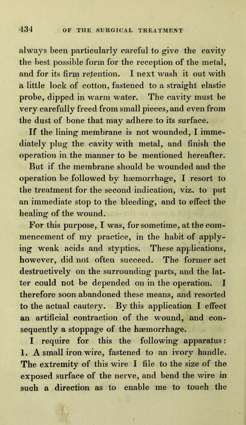 always been particularly careful to give the cavity the best possible form for the reception of the metal, and for its firm retention. I next wash it out with a little lock of cotton, fastened to a straight elastic probe, dipped in warm water. The cavity must be very carefully freed from small pieces, and even from the dust of bone that may adhere to its surface. If the lining membrane is not wounded, I imme- diately plug the cavity with metal, and finish the operation in the manner to be mentioned hereafter. But if the membrane should be wounded and the operation be followed by haemorrhage, I resort to the treatment for the second indication, viz. to put an immediate stop to the bleeding, and to effect the healing of the wound. For this purpose, I was, for sometime, at the com- mencement of my practice, in the habit of apply- ing weak acids and styptics. These applications, however, did not often succeed. The former act destructively on the surrounding parts, and the lat- ter could not be depended on in the operation. I therefore soon abandoned these means, and resorted to the actual cautery. By this application I effect an artificial contraction of the wound, and con- sequently a stoppage of the haemorrhage. I require for this the following apparatus: 1. A small iron wire, fastened to an ivory handle. The extremity of this wire I file to the size of the exposed surface of the nerve, and bend the wire in such a direction as to enable me to touch the