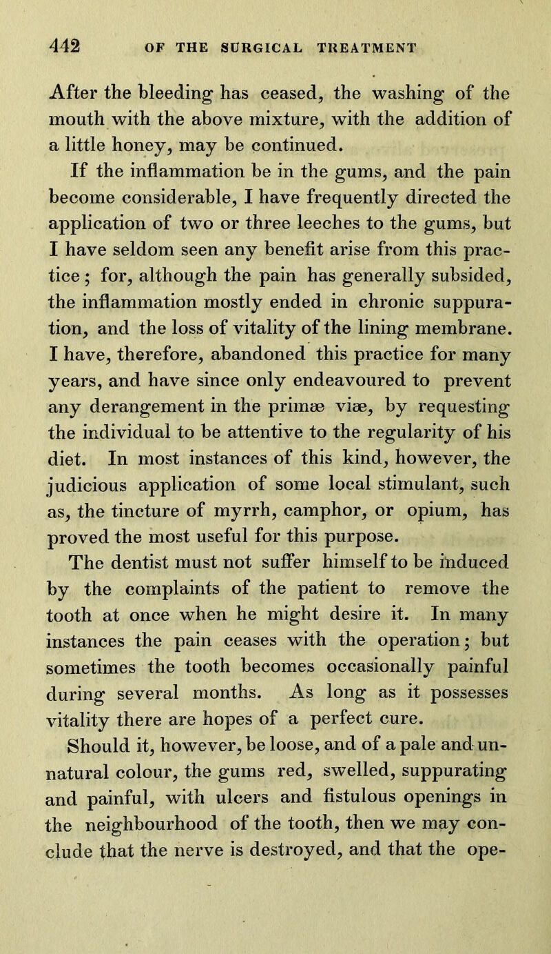 After the bleeding has ceased, the washing of the mouth with the above mixture, with the addition of a little honey, may be continued. If the inflammation be in the gums, and the pain become considerable, I have frequently directed the application of two or three leeches to the gums, but I have seldom seen any benefit arise from this prac- tice ; for, although the pain has generally subsided, the inflammation mostly ended in chronic suppura- tion, and the loss of vitality of the lining membrane. I have, therefore, abandoned this practice for many years, and have since only endeavoured to prevent any derangement in the primse vise, by requesting the individual to be attentive to the regularity of his diet. In most instances of this kind, however, the judicious application of some local stimulant, such as, the tincture of myrrh, camphor, or opium, has proved the most useful for this purpose. The dentist must not suffer himself to be induced by the complaints of the patient to remove the tooth at once when he might desire it. In many instances the pain ceases with the operation; but sometimes the tooth becomes occasionally painful during several months. As long as it possesses vitality there are hopes of a perfect cure. Should it, however, be loose, and of a pale and un- natural colour, the gums red, swelled, suppurating and painful, with ulcers and fistulous openings in the neighbourhood of the tooth, then we may con- clude that the nerve is destroyed, and that the ope-