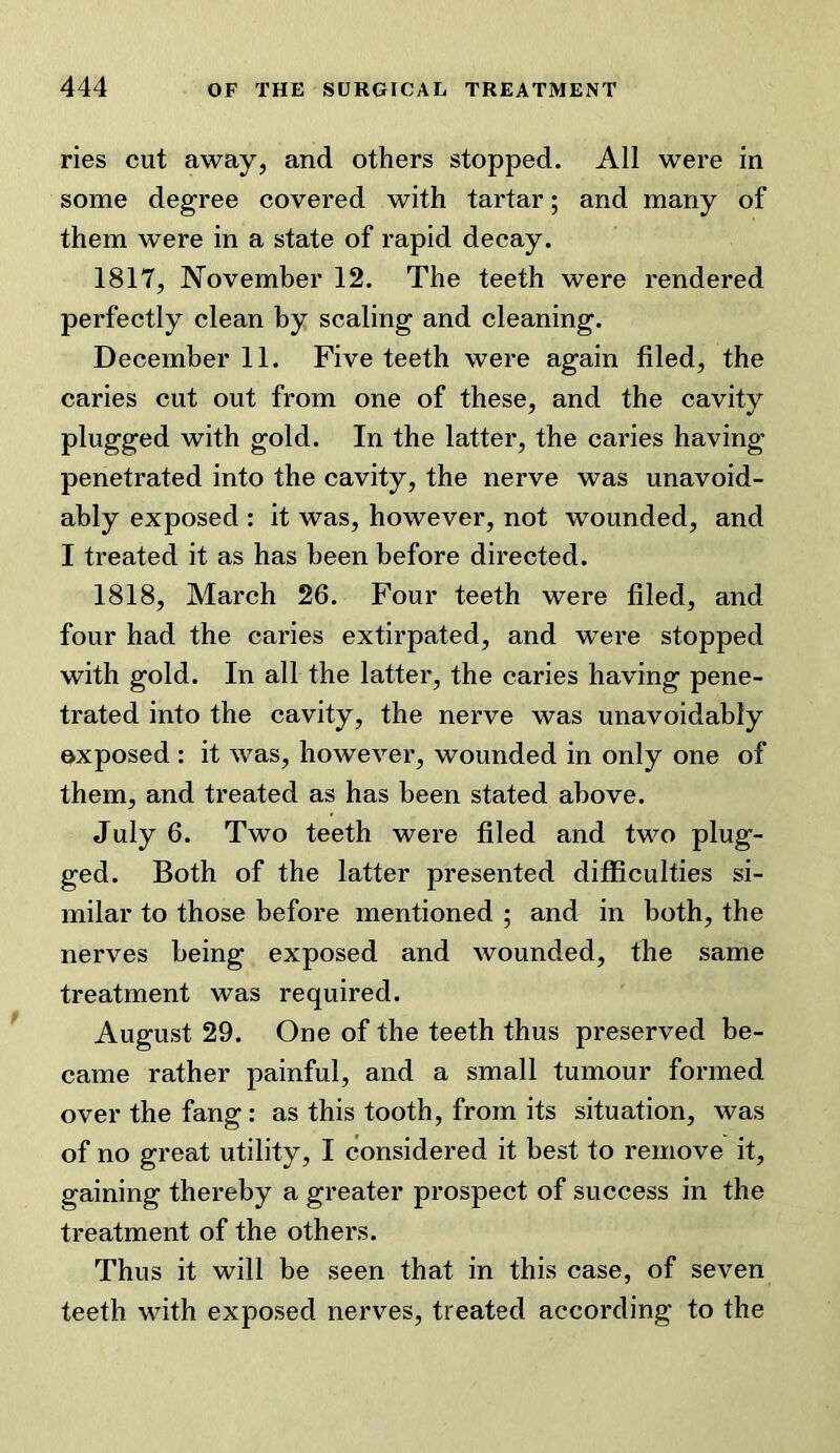 ries cut away, and others stopped. All were in some degree covered with tartar; and many of them were in a state of rapid decay. 1817, November 12. The teeth w’ere rendered perfectly clean by scaling and cleaning. December 11. Five teeth were again filed, the caries cut out from one of these, and the cavity plugged with gold. In the latter, the caries having penetrated into the cavity, the nerve was unavoid- ably exposed : it was, however, not wounded, and I treated it as has been before directed. 1818, March 26. Four teeth were filed, and four had the caries extirpated, and were stopped with gold. In all the latter, the caries having pene- trated into the cavity, the nerve was unavoidably exposed: it was, however, wounded in only one of them, and treated as has been stated above. July 6. Two teeth were filed and two plug- ged. Both of the latter presented difiSculties si- milar to those before mentioned ; and in both, the nerves being exposed and wounded, the same treatment was required. August 29. One of the teeth thus preserved be- came rather painful, and a small tumour formed over the fang: as this tooth, from its situation, was of no great utility, I considered it best to remove it, gaining thereby a greater prospect of success in the treatment of the others. Thus it will be seen that in this case, of seven teeth with exposed nerves, treated according to the
