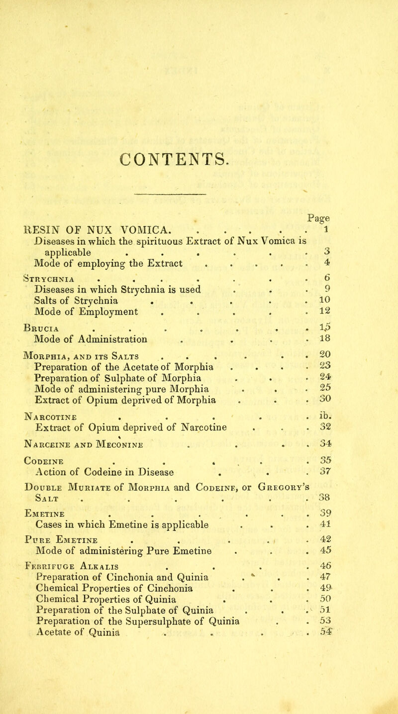 CONTENTS. Page BESIN OF NUX VOMICA. ... . 1 Diseases in which the spirituous Extract of Nux Vomica is applicable ...... Mode of employing the Extract . Strychnia ....... Diseases in which Strychnia is used Salts of Strychnia . Mode of Employment 3 4 6 9 10 12 Brucia Mode of Administration . 1.5 . 18 Morphia, and its Salts Preparation of the Acetate of Morphia Preparation of Sulphate of Morphia Mode of administering pure Morphia Extract of Opium deprived of Morphia . 20 . 23 . 24 . 25 . 30 Narcotine . . . . . ib. Extract of Opium deprived of Narcotine . . .32 Narceine and Meconine . . . . 34 Codeine . . « .35 Action of Codeine in Disease . . .37 Double Muriate of Morphia and Codeine, or Gregory’s Salt . . . . . . 38 Emetine . . . . . . 39 Cases in which Emetine is applicable . . .41 Pure Emetine . . ... 42 Mode of administering Pure Emetine . . .45 Febrifuge Alkalis . . . .46 Preparation of Cinchonia and Quinia . * . .47 Chemical Properties of Cinchonia . . .49 Chemical Properties of Quinia . . .50 Preparation of the Sulphate of Quinia . . .v 51 Preparation of the Supersulphate of Quinia . . 53 Acetate of Quinia . . . . 54
