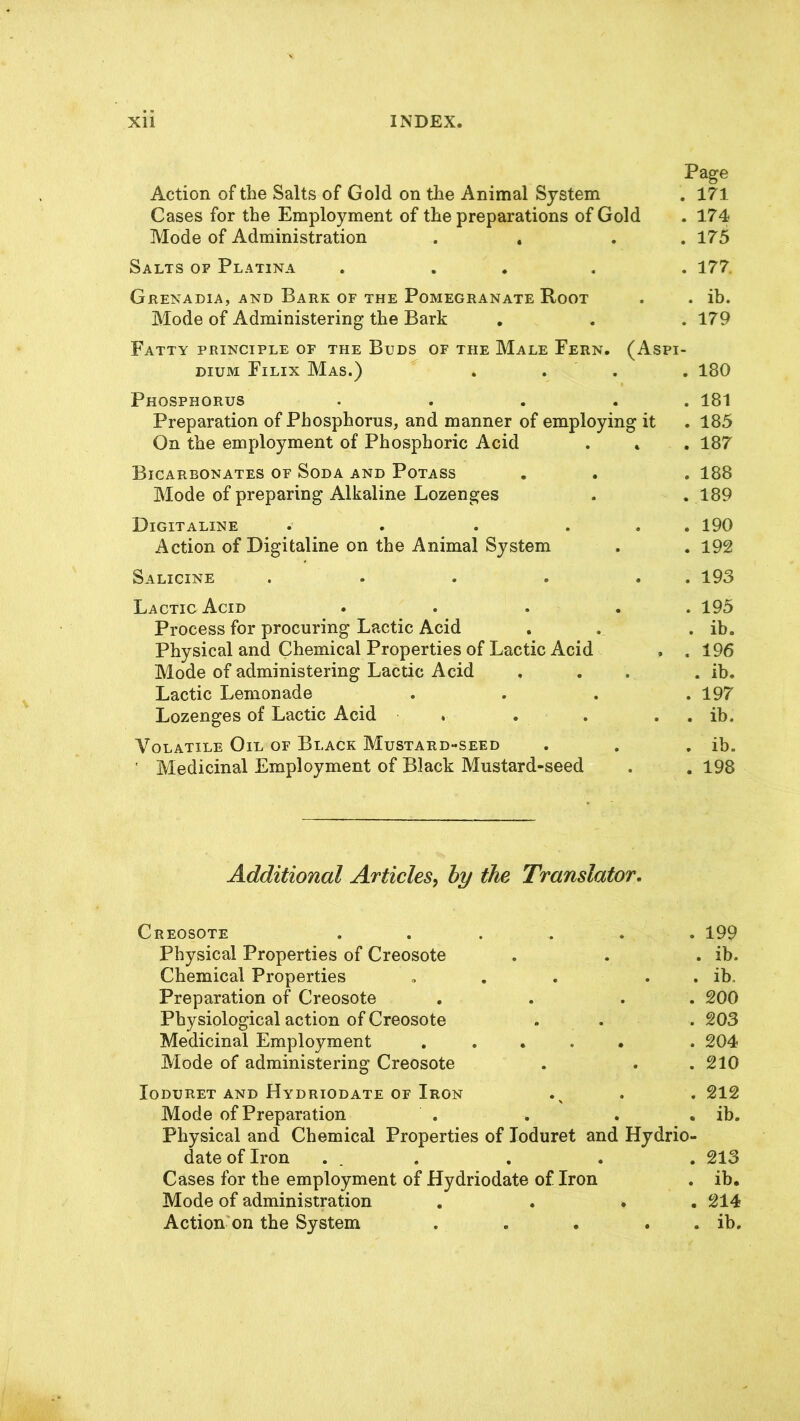 Page Action of the Salts of Gold on the Animal System . 171 Cases for the Employment of the preparations of Gold . 174 Mode of Administration . . 175 Salts of Platina . ... . 177. Grenadia, and Bark of the Pomegranate Root . . ib. Mode of Administering the Bark . . . 179 Fatty principle of the Buds of the Male Fern. (Aspi- dium Filix Mas.) . . . 180 Phosphorus . . . . 181 Preparation of Phosphorus, and manner of employing it . 185 On the employment of Phosphoric Acid . . . 187 Bicarbonates of Soda and Potass . . . 188 Mode of preparing Alkaline Lozenges . .189 Digit aline . . . . . . 190 Action of Digitaline on the Animal System . . 192 Salicine . . . . . . 193 Lactic Acid . . ... 195 Process for procuring Lactic Acid . . . ib. Physical and Chemical Properties of Lactic Acid , .196 Mode of administering Lactic Acid . . . . ib. Lactic Lemonade . . . .197 Lozenges of Lactic Acid , . . . . ib. Volatile Oil of Black Mustard-seed . . . ib. ' Medicinal Employment of Black Mustard-seed . . 198 Additional Articles? by the Translator. Creosote ...... 199 Physical Properties of Creosote . . . ib. Chemical Properties . . . . ib. Preparation of Creosote . . . . 200 Physiological action of Creosote . . . 203 Medicinal Employment ..... . 204 Mode of administering Creosote . . . 210 Xoduret and Hydriodate of Iron .x . . 212 Mode of Preparation . . . . ib. Physical and Chemical Properties of loduret and Hydrio- date of Iron ... . . . 213 Cases for the employment of Hydriodate of Iron . ib. Mode of administration . . * 214 Action on the System . . . . . ib.