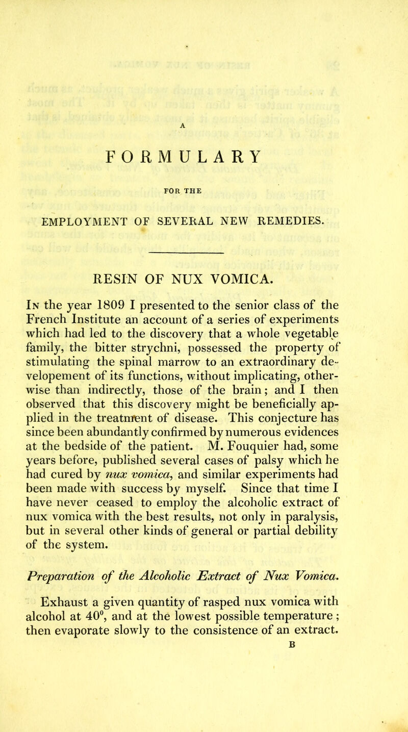 FORMULARY FOR THE EMPLOYMENT OF SEVERAL NEW REMEDIES. RESIN OF NUX VOMICA. In the year 1809 I presented to the senior class of the French Institute an account of a series of experiments which had led to the discovery that a whole vegetable family, the bitter strychni, possessed the property of stimulating the spinal marrow to an extraordinary de- velopement of its functions, without implicating, other- wise than indirectly, those of the brain; and I then observed that this discovery might be beneficially ap- plied in the treatment of disease. This conjecture has since been abundantly confirmed by numerous evidences at the bedside of the patient. M. Fouquier had, some years before, published several cases of palsy which he had cured by nux vomica, and similar experiments had been made with success by myself. Since that time I have never ceased to employ the alcoholic extract of nux vomica with the best results, not only in paralysis, but in several other kinds of general or partial debility of the system. Preparation of the Alcoholic Extract of Nux Vomica. Exhaust a given quantity of rasped nux vomica with alcohol at 40°, and at the lowest possible temperature; then evaporate slowly to the consistence of an extract. B