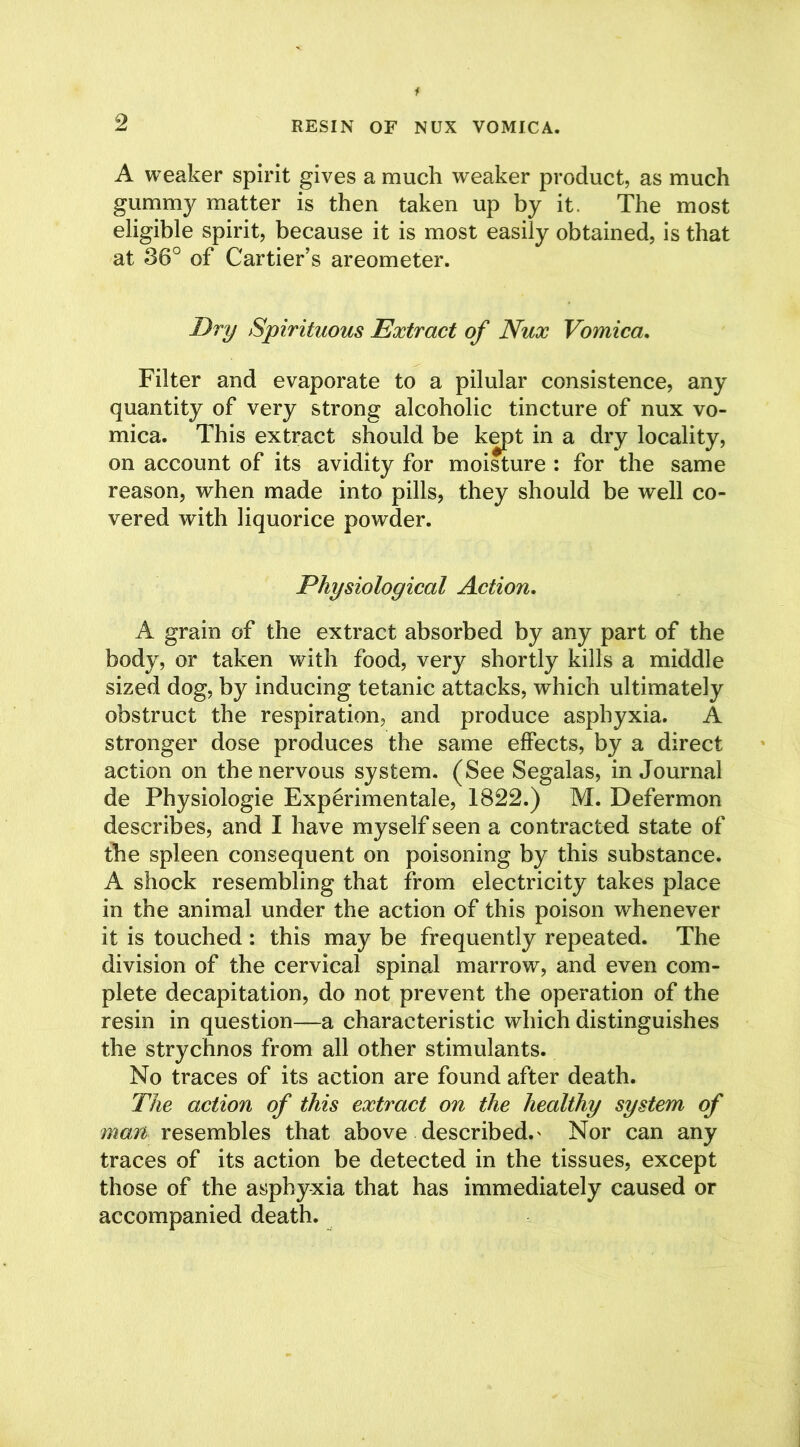 A weaker spirit gives a much weaker product, as much gummy matter is then taken up by it. The most eligible spirit, because it is most easily obtained, is that at 36° of Cartier’s areometer. Dry Spirituous Extract of Nux Vomica. Filter and evaporate to a pilular consistence, any quantity of very strong alcoholic tincture of nux vo- mica. This extract should be kept in a dry locality, on account of its avidity for moisture : for the same reason, when made into pills, they should be well co- vered with liquorice powder. Physiological Action, A grain of the extract absorbed by any part of the body, or taken with food, very shortly kills a middle sized dog, by inducing tetanic attacks, which ultimately obstruct the respiration, and produce asphyxia. A stronger dose produces the same effects, by a direct action on the nervous system. (See Segalas, in Journal de Physiologie Experimental, 1822.) M. Defermon describes, and I have myself seen a contracted state of the spleen consequent on poisoning by this substance. A shock resembling that from electricity takes place in the animal under the action of this poison whenever it is touched : this may be frequently repeated. The division of the cervical spinal marrow, and even com- plete decapitation, do not prevent the operation of the resin in question—a characteristic which distinguishes the strychnos from all other stimulants. No traces of its action are found after death. The action of this extract on the healthy system of man. resembles that above described.' Nor can any traces of its action be detected in the tissues, except those of the asphyxia that has immediately caused or accompanied death.