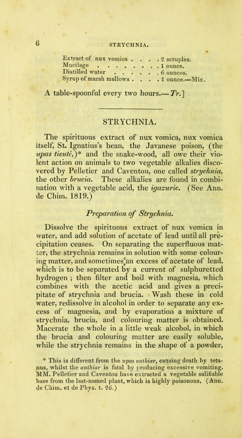 Extract of nux vomica .... 2 scruples. Mucilage 1 ounce. Distilled water 6 ounces. Syrup of marsh mallows . . . . 1 ounce.—Mix. A table-spoonful every two hours.— Tr.~\ STRYCHNIA. The spirituous extract of nux vomica, nux vomica itself, St. Ignatius’s bean, the Javanese poison, (the upas tieute,)* and the snake-wood, all owe their vio- lent action on animals to two vegetable alkalies disco- vered by Pelletier and Caventou, one called strychnia, the other hrucia. These alkalies are found in combi- nation with a vegetable acid, the igazuric. (See Ann. de Chim. 1819.) Preparation of Strychnia. Dissolve the spirituous extract of nux vomica in water, and add solution of acetate of lead until all pre- cipitation ceases. On separating the superfluous mat- ter, the strychnia remains in solution with some colour- ing matter, and sometimes^an excess of acetate of lead, which is to be separated by a current of sulphuretted hydrogen ; then filter and boil with magnesia, which combines with the acetic acid and gives a preci- pitate of strychnia and brucia. Wash these in cold water, redissolve in alcohol in order to separate any ex- cess of magnesia, and by evaporation a mixture of strychnia, brucia, and colouring matter is obtained. Macerate the whole in a little weak alcohol, in which the brucia and colouring matter are easily soluble, while the strychnia remains in the shape of a powder, * This is different from the upas anthiar, causing death by teta- nus, whilst the anthiar is fatal by producing excessive vomiting. MM. Pelletier and Caventou have extracted a vegetable salifiable base from the last-named plant, which is highly poisonous, (Ann. de Chim. et de Phys. t. 26.)