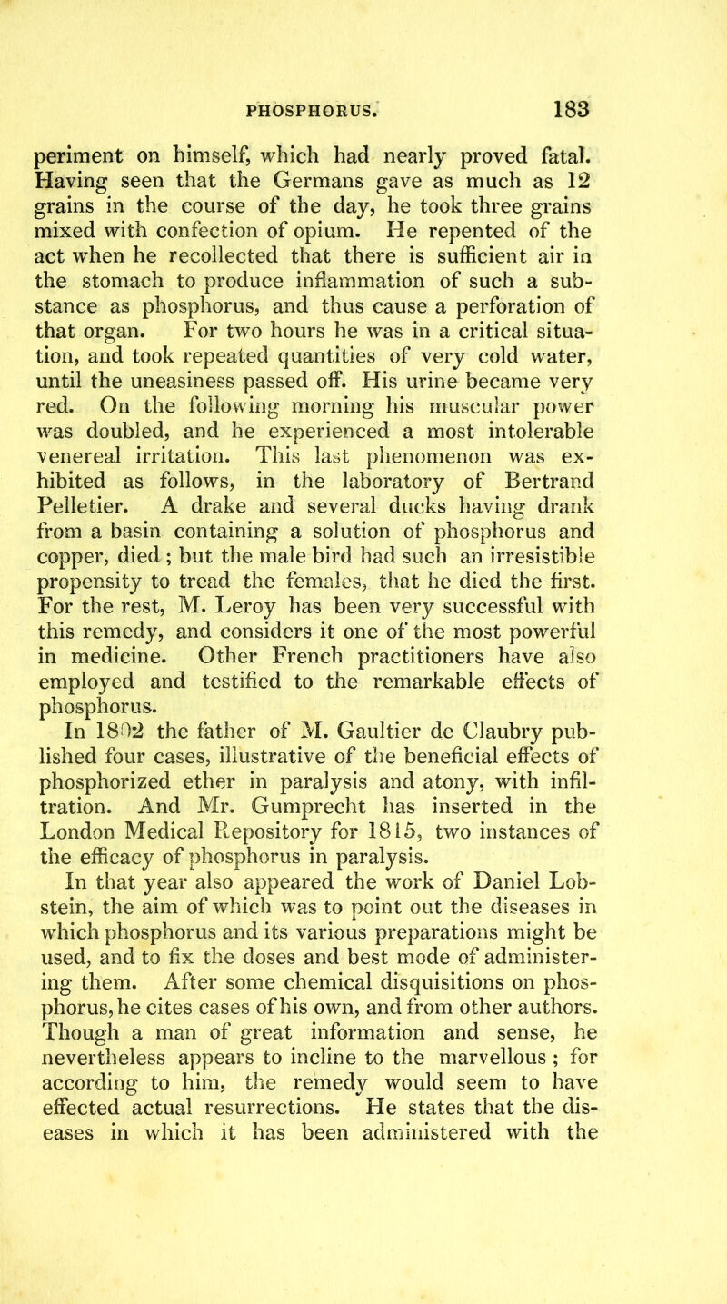 periment on himself, which had nearly proved fatal. Having seen that the Germans gave as much as 12 grains in the course of the day, he took three grains mixed with confection of opium. He repented of the act when he recollected that there is sufficient air in the stomach to produce inflammation of such a sub- stance as phosphorus, and thus cause a perforation of that organ. For two hours he was in a critical situa- tion, and took repeated quantities of very cold water, until the uneasiness passed off. His urine became very red. On the following morning his muscular power was doubled, and he experienced a most intolerable venereal irritation. This last phenomenon was ex- hibited as follows, in the laboratory of Bertrand Pelletier. A drake and several ducks having drank from a basin containing a solution of phosphorus and copper, died ; but the male bird had such an irresistible propensity to tread the females, that he died the first. For the rest, M. Leroy has been very successful with this remedy, and considers it one of the most powerful in medicine. Other French practitioners have also employed and testified to the remarkable effects of phosphorus. In 1802 the father of M. Gaultier de Claubry pub- lished four cases, illustrative of the beneficial effects of phosphorized ether in paralysis and atony, with infil- tration. And Mr. Gumprecht has inserted in the London Medical Repository for 1815, two instances of the efficacy of phosphorus in paralysis. In that year also appeared the work of Daniel Lob- stein, the aim of which was to point out the diseases in which phosphorus and its various preparations might be used, and to fix the doses and best mode of administer- ing them. After some chemical disquisitions on phos- phorus, he cites cases of his own, and from other authors. Though a man of great information and sense, he nevertheless appears to incline to the marvellous ; for according to him, the remedy would seem to have effected actual resurrections. Fie states that the dis- eases in which it has been administered with the