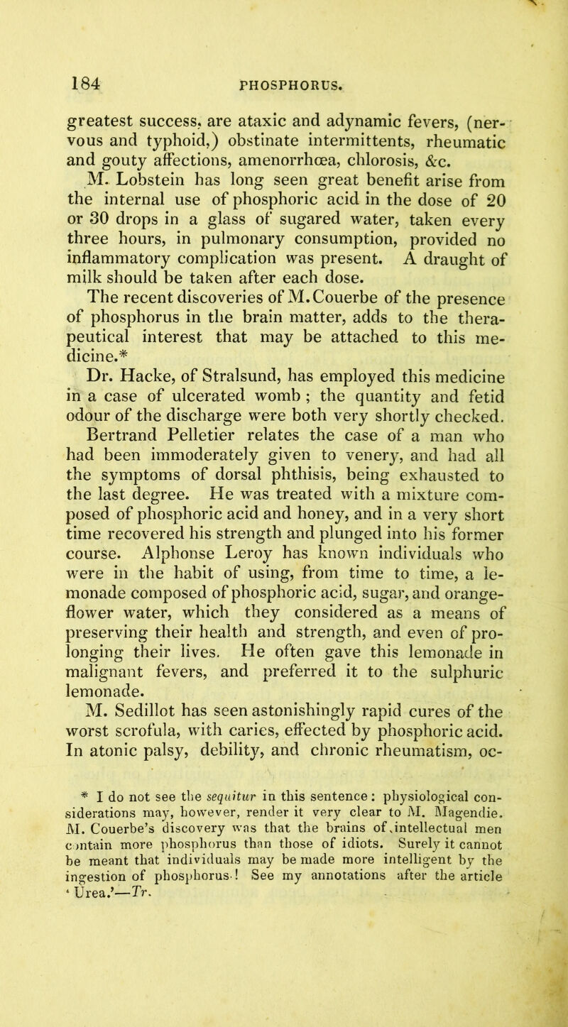 greatest success, are ataxic and adynamic fevers, (ner- vous and typhoid,) obstinate intermittents, rheumatic and gouty affections, amenorrhcea, chlorosis, &c. M. Lobstein has long seen great benefit arise from the internal use of phosphoric acid in the dose of 20 or 30 drops in a glass of sugared water, taken every three hours, in pulmonary consumption, provided no inflammatory complication was present. A draught of milk should be taken after each dose. The recent discoveries of M.Couerbe of the presence of phosphorus in the brain matter, adds to the thera- peutical interest that may be attached to this me- dicine.* Dr. Hacke, of Stralsund, has employed this medicine in a case of ulcerated womb ; the quantity and fetid odour of the discharge were both very shortly checked. Bertrand Pelletier relates the case of a man who had been immoderately given to venery, and had all the symptoms of dorsal phthisis, being exhausted to the last degree. He was treated with a mixture com- posed of phosphoric acid and honey, and in a very short time recovered his strength and plunged into his former course. Alphonse Leroy has known individuals who were in the habit of using, from time to time, a le- monade composed of phosphoric acid, sugar, and orange- flower water, which they considered as a means of preserving their health and strength, and even of pro- longing their lives. He often gave this lemonade in malignant fevers, and preferred it to the sulphuric lemonade. M. Sedillot has seen astonishingly rapid cures of the worst scrofula, with caries, effected by phosphoric acid. In atonic palsy, debility, and chronic rheumatism, oc- * I do not see the sequitur in this sentence: physiological con- siderations may, however, render it very clear to M. Magendie. M. Couerbe’s discovery was that the brains of .intellectual men contain more phosphorus than those of idiots. Surely it cannot be meant that individuals may be made more intelligent by the ingestion of phosphorus ! See my annotations after the article ‘ Urea/—Tr.