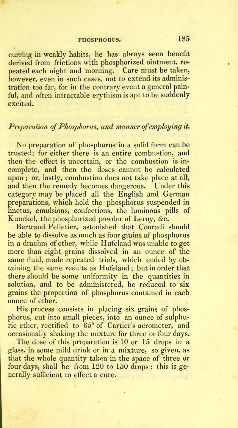 curring in weakly habits, he has always seen benefit derived from frictions with phosphorized ointment, re- peated each night and morning. Care must be taken, however, even in such cases, not to extend its adminis- tration too far, for in the contrary event a general pain- ful, and often intractable erythism is apt to be suddenly excited. Preparation of Phosphorus, and manner of employing it. No preparation of phosphorus in a solid form can be trusted; for either there is an entire combustion, and then the effect is uncertain, or the combustion is in- complete, and then the doses cannot be calculated upon ; or, lastly, combustion does not take place at all, and then the remedy becomes dangerous. Under this category may be placed all the English and German preparations, which hold the phosphorus suspended in linctus, emulsions, confections, the luminous pills of Kunckel, the phosphorized powder of Leroy, &c. Bertrand Pelletier, astonished that Conradi should be able to dissolve as much as four grains of phosphorus in a drachm of ether, while Hufeland was unable to get more than eight grains dissolved in an ounce of the same fluid, made repeated trials, which ended by ob- taining the same results as Hufeland; but in order that there should be some uniformity in the quantities in solution, and to be administered, he reduced to six grains the proportion of phosphorus contained in each ounce of ether. His process consists in placing six grains of phos- phorus, cut into small pieces, into an ounce of sulphu- ric ether, rectified to 65° of Cartier’s aerometer, and occasionally shaking the mixture for three or four days. The dose of this preparation is 10 or 15 drops in a glass, in some mild drink or in a mixture, so given, as that the whole quantity taken in the space of three or four days, shall be from 120 to 150 drops ; this is ge- nerally sufficient to effect a cure.