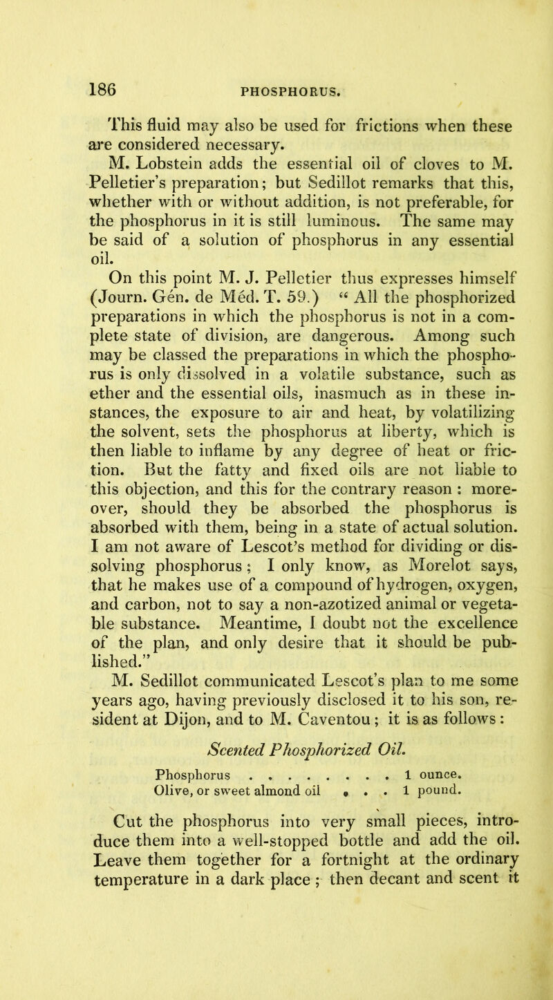 This fluid may also be used for frictions when these are considered necessary. M. Lobstein adds the essential oil of cloves to M. Pelletier’s preparation; but Sedillot remarks that this, whether with or without addition, is not preferable, for the phosphorus in it is still luminous. The same may be said of a solution of phosphorus in any essential oil. On this point M. J. Pelletier thus expresses himself (Journ. Gen. de Med. T. 59.) “ All the phosphorized preparations in which the phosphorus is not in a com- plete state of division, are dangerous. Among such may be classed the preparations in which the phospho- rus is only dissolved in a volatile substance, such as ether and the essential oils, inasmuch as in these in- stances, the exposure to air and heat, by volatilizing the solvent, sets the phosphorus at liberty, which is then liable to inflame by any degree of heat or fric- tion. But the fatty and fixed oils are not liable to this objection, and this for the contrary reason : more- over, should they be absorbed the phosphorus is absorbed with them, being in a state of actual solution. I am not aware of Lescot’s method for dividing or dis- solving phosphorus ; I only know, as Morelot says, that he makes use of a compound of hydrogen, oxygen, and carbon, not to say a non-azotized animal or vegeta- ble substance. Meantime, I doubt not the excellence of the plan, and only desire that it should be pub- lished.” M. Sedillot communicated Lescot’s plan to me some years ago, having previously disclosed it to his son, re- sident at Dijon, and to M. Caventou; it is as follows : Scented Phosphorized OIL Phosphorus 1 ounce. Olive, or sweet almond oil » . . 1 pound. Cut the phosphorus into very small pieces, intro- duce them into a well-stopped bottle and add the oil. Leave them together for a fortnight at the ordinary temperature in a dark place ; then decant and scent it