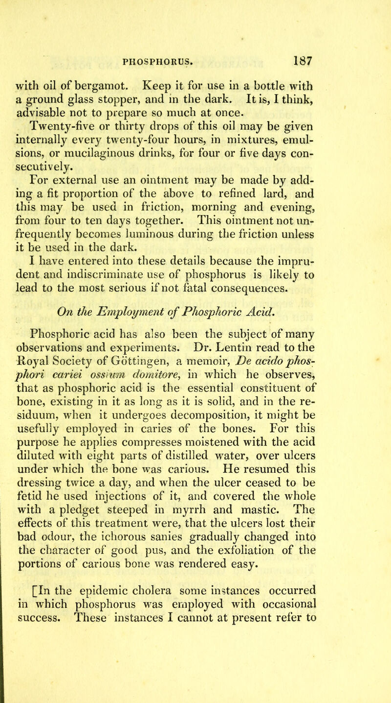 with oil of bergamot. Keep it for use in a bottle with a ground glass stopper, and in the dark. It is, I think, advisable not to prepare so much at once. Twenty-five or thirty drops of this oil may be given internally ever}^ twenty-four hours, in mixtures, emul- sions, or mucilaginous drinks, for four or five days con- secutively. For external use an ointment may be made by add- ing a fit proportion of the above to refined lard, and this may be used in friction, morning and evening, from four to ten days together. This ointment not un- frequently becomes luminous during the friction unless it be used in the dark. I have entered into these details because the impru- dent and indiscriminate use of phosphorus is likely to lead to the most serious if not fatal consequences. On the Employment of Phosphoric Acid. Phosphoric acid has also been the subject of many observations and experiments. Dr. Lentin read to the Royal Society of Gottingen, a memoir, De acido phos- phori cariei ossium domitore, in which he observes, that as phosphoric acid is the essential constituent of bone, existing in it as long as it is solid, and in the re- siduum, when it undergoes decomposition, it might be usefully employed in caries of the bones. For this purpose he applies compresses moistened with the acid diluted with eight parts of distilled water, over ulcers under which the bone was carious. He resumed this dressing twice a day, and when the ulcer ceased to be fetid he used injections of it, and covered the whole with a pledget steeped in myrrh and mastic. The effects of this treatment were, that the ulcers lost their bad odour, the ichorous sanies gradually changed into the character of good pus, and the exfoliation of the portions of carious bone was rendered easy. [In the epidemic cholera some instances occurred in which phosphorus was employed with occasional success. These instances I cannot at present refer to