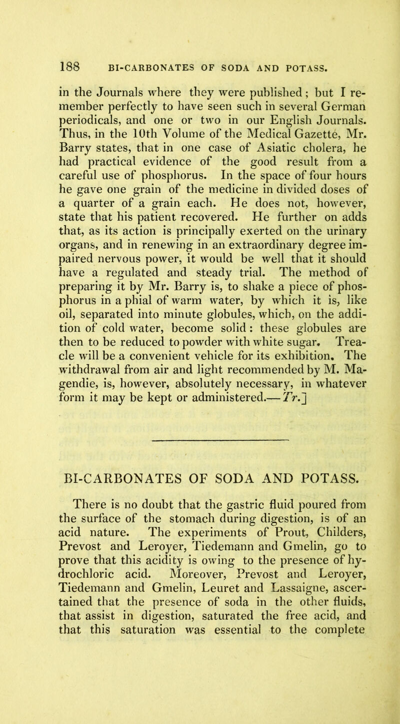 in the Journals where they were published; but I re- member perfectly to have seen such in several German periodicals, and one or two in our English Journals. Thus, in the 10th Volume of the Medical Gazette, Mr. Barry states, that in one case of Asiatic cholera, he had practical evidence of the good result from a careful use of phosphorus. In the space of four hours he gave one grain of the medicine in divided doses of a quarter of a grain each. He does not, however, state that his patient recovered. He further on adds that, as its action is principally exerted on the urinary organs, and in renewing in an extraordinary degree im- paired nervous power, it would be well that it should have a regulated and steady trial. The method of preparing it by Mr. Barry is, to shake a piece of phos- phorus in a phial of warm water, by which it is, like oil, separated into minute globules, which, on the addi- tion of cold water, become solid : these globules are then to be reduced to powder with white sugar. Trea- cle will be a convenient vehicle for its exhibition. The withdrawal from air and light recommended by M. Ma- gendie, is, however, absolutely necessary, in whatever form it may be kept or administered.— 7V.J BI-CARBONATES OF SODA AND POTASS. There is no doubt that the gastric fluid poured from the surface of the stomach during digestion, is of an acid nature. The experiments of Prout, Childers, Prevost and Leroyer, Tiedemann and Gmelin, go to prove that this acidity is owing to the presence of hy- drochloric acid. Moreover, Prevost and Leroyer, Tiedemann and Gmelin, Leuret and Lassaigne, ascer- tained that the presence of soda in the other fluids, that assist in digestion, saturated the free acid, and that this saturation was essential to the complete