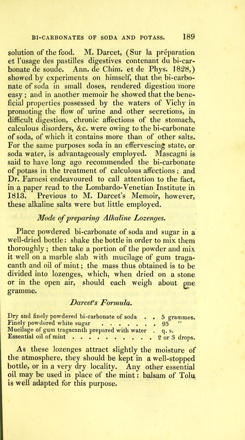 solution of the food. M. Darcet, (Sur la preparation et l’usage des pastilles digestives contenant du bi-car- bonate de soude. Ann. de Chim. et de Phys. 1828,) showed by experiments on himself, that the bi-carbo- nate of soda in small doses, rendered digestion more easy ; and in another memoir he showed that the bene- ficial properties possessed by the waters of Vichy in promoting the flow of urine and other secretions, in difficult digestion, chronic affections of the stomach, calculous disorders, &c. were owing to the bi-carbonate of soda, of which it contains more than of other salts. For the same purposes soda in an effervescing state, or soda water, is advantageously employed. Mascagni is said to have long ago recommended the bi-carbonate of potass in the treatment of calculous affections ; and Dr. Farnesi endeavoured to call attention to the fact, in a paper read to the Lombardo-Venetian Institute in 1813. Previous to M. Darcet’s Memoir, however, these alkaline salts were but little employed. Mode of preparing Alkaline Lozenges. Place powdered bi-carbonate of soda and sugar in a well-dried bottle: shake the bottle in order to mix them thoroughly ; then take a portion of the powder and mix it well on a marble slab with mucilage of gum traga- canth and oil of mint; the mass thus obtained is to be divided into lozenges, which, when dried on a stone or in the open air, should each weigh about one gramme. Darcet’s Formula. Dry and finely powdered bi-carbonate of soda . . 5 grammes. Finely powdered white sugar 95 ” Mucilage of gum tragacanth prepared with water . q. s. Essential oil of mint . . . . 2 or 3 drops. As these lozenges attract slightly the moisture of the atmosphere, they should be kept in a well-stopped bottle, or in a very dry locality. Any other essential oil may be used in place of the mint: balsam of Tolu is well adapted for this purpose.