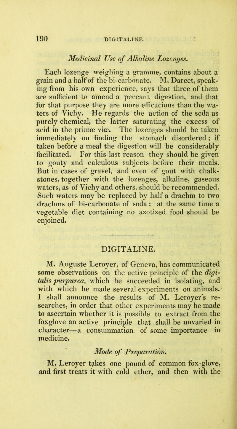 Medicinal Use of Alkaline Lozenges, Each lozenge weighing a gramme, contains about a grain and a half of the bicarbonate. M. Darcet, speak- ing from his own experience, says that three of them are sufficient to amend a peccant digestion, and that for that purpose they are more efficacious than the wa- ters of Vichy. He regards the action of the soda as purely chemical, the latter saturating the excess of acid in the primse vise. The lozenges should be taken immediately on finding the stomach disordered; if taken before a meal the digestion will be considerably facilitated. For this last reason they should be given to gouty and calculous subjects before their meals. But in cases of gravel, and even of gout with chalk- stones, together with the lozenges, alkaline, gaseous waters, as of Vichy and others, should be recommended. Such waters may be replaced by half a drachm to two drachms of bi-carbonate of soda ; at the same time a vegetable diet containing no azotized food should be enjoined. DIGITALINE. M. Auguste Leroyer, of Geneva, has communicated some observations on the active principle of the digi- talis purpurea. which he succeeded in isolating, and with which he made several experiments on animals. I shall announce the results of M. Leroyer’s re- searches, in order that other experiments may be made to ascertain whether it is possible to extract from the foxglove an active principle that shall be unvaried in character—a consummation of some importance in medicine. Mode of Preparation. M. Leroyer takes one pound of common fox-glove, and first treats it with cold ether, and then with the