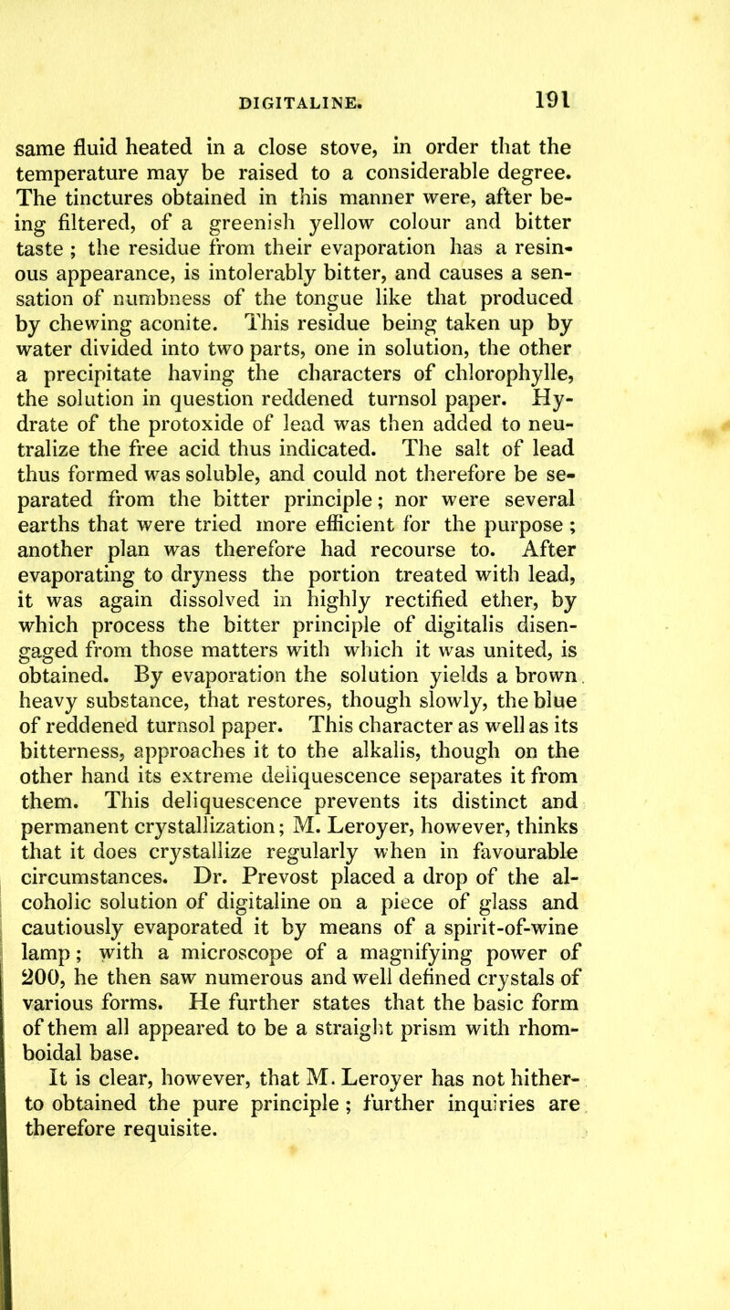 same fluid heated in a close stove, in order that the temperature may be raised to a considerable degree. The tinctures obtained in this manner were, after be- ing filtered, of a greenish yellow colour and bitter taste ; the residue from their evaporation has a resin- ous appearance, is intolerably bitter, and causes a sen- sation of numbness of the tongue like that produced by chewing aconite. This residue being taken up by water divided into two parts, one in solution, the other a precipitate having the characters of chlorophylle, the solution in question reddened turnsol paper. Hy- drate of the protoxide of lead was then added to neu- tralize the free acid thus indicated. The salt of lead thus formed was soluble, and could not therefore be se- parated from the bitter principle; nor were several earths that were tried more efficient for the purpose ; another plan was therefore had recourse to. After evaporating to dryness the portion treated with lead, it was again dissolved in highly rectified ether, by which process the bitter principle of digitalis disen- gaged from those matters with which it was united, is obtained. By evaporation the solution yields a brown, heavy substance, that restores, though slowly, the blue of reddened turnsol paper. This character as well as its bitterness, approaches it to the alkalis, though on the other hand its extreme deliquescence separates it from them. This deliquescence prevents its distinct and permanent crystallization; M. Leroyer, however, thinks that it does crystallize regularly when in favourable circumstances. Dr. Prevost placed a drop of the al- coholic solution of digitaline on a piece of glass and cautiously evaporated it by means of a spirit-of-wine lamp; with a microscope of a magnifying power of 200, he then saw numerous and well defined crystals of various forms. He further states that the basic form of them all appeared to be a straight prism with rhom- boidal base. It is clear, however, that M. Leroyer has not hither- to obtained the pure principle ; further inquiries are therefore requisite.