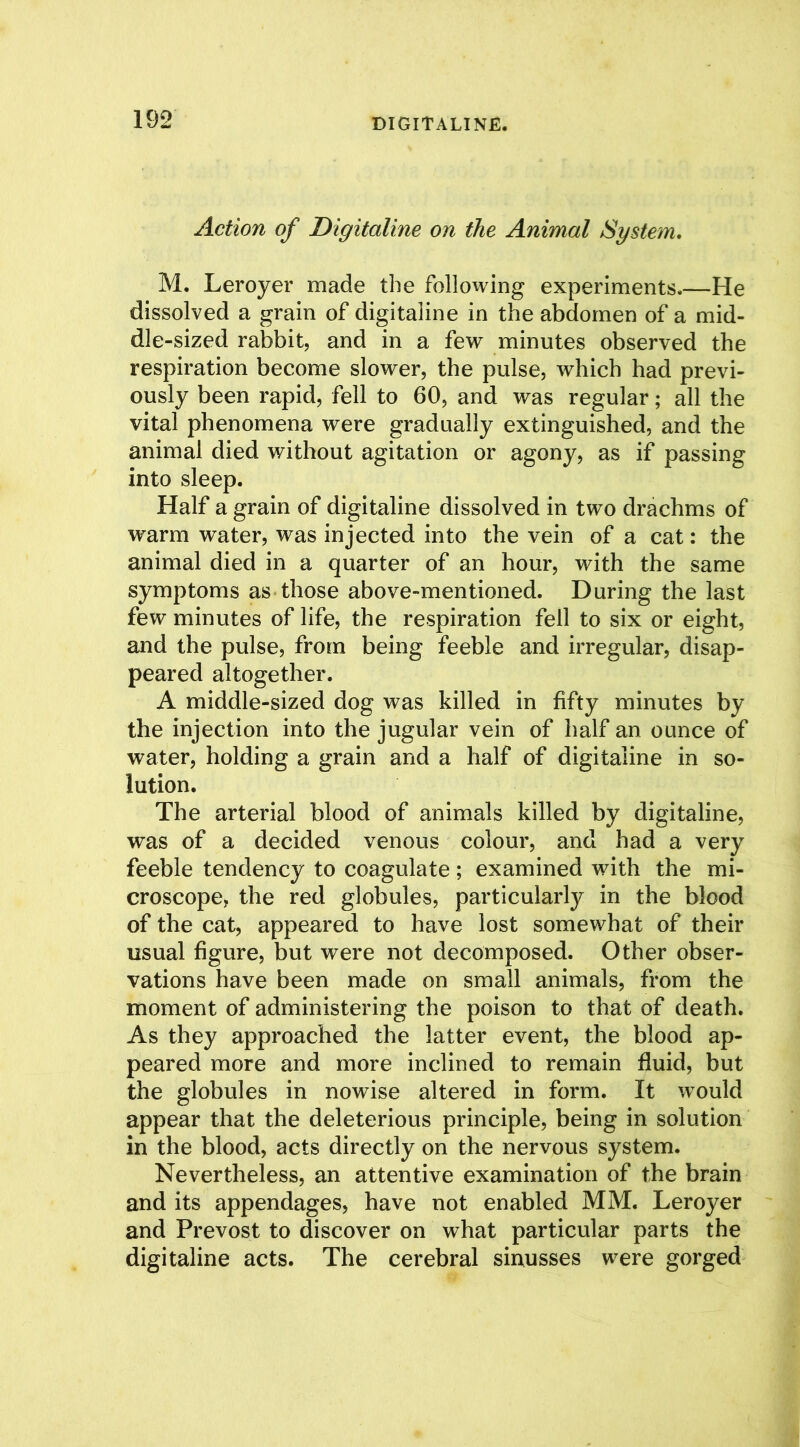 Action of Digitaline on the Animal System. M. Leroyer made the following experiments.—He dissolved a grain of digitaline in the abdomen of a mid- dle-sized rabbit, and in a few minutes observed the respiration become slower, the pulse, which had previ- ously been rapid, fell to 60, and was regular; all the vital phenomena were gradually extinguished, and the animal died without agitation or agony, as if passing into sleep. Half a grain of digitaline dissolved in two drachms of warm water, was injected into the vein of a cat: the animal died in a quarter of an hour, with the same symptoms as those above-mentioned. During the last few minutes of life, the respiration fell to six or eight, and the pulse, from being feeble and irregular, disap- peared altogether. A middle-sized dog was killed in fifty minutes by the injection into the jugular vein of half an ounce of water, holding a grain and a half of digitaline in so- lution. The arterial blood of animals killed by digitaline, was of a decided venous colour, and had a very feeble tendency to coagulate; examined with the mi- croscope, the red globules, particularly in the blood of the cat, appeared to have lost somewhat of their usual figure, but were not decomposed. Other obser- vations have been made on small animals, from the moment of administering the poison to that of death. As they approached the latter event, the blood ap- peared more and more inclined to remain fluid, but the globules in nowise altered in form. It would appear that the deleterious principle, being in solution in the blood, acts directly on the nervous system. Nevertheless, an attentive examination of the brain and its appendages, have not enabled MM. Leroyer and Prevost to discover on what particular parts the digitaline acts. The cerebral sinusses were gorged