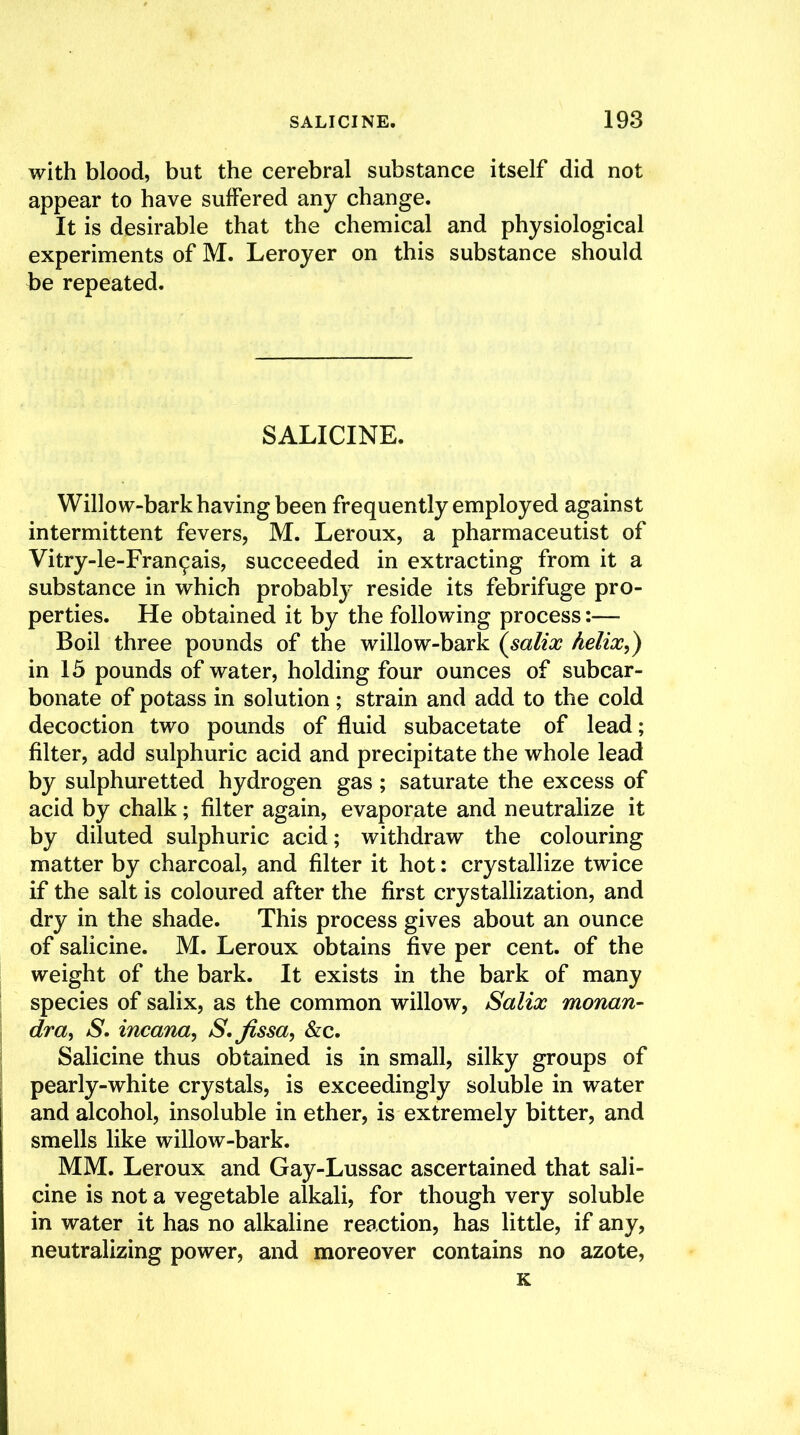 with blood, but the cerebral substance itself did not appear to have suffered any change. It is desirable that the chemical and physiological experiments of M. Leroyer on this substance should be repeated. SALICINE. Willow-bark having been frequently employed against intermittent fevers, M. Leroux, a pharmaceutist of Vitry-le-Fran^ais, succeeded in extracting from it a substance in which probably reside its febrifuge pro- perties. He obtained it by the following process:— Boil three pounds of the willow-bark (salix helix,) in 15 pounds of water, holding four ounces of subcar- bonate of potass in solution; strain and add to the cold decoction two pounds of fluid subacetate of lead; filter, add sulphuric acid and precipitate the whole lead by sulphuretted hydrogen gas; saturate the excess of acid by chalk; filter again, evaporate and neutralize it by diluted sulphuric acid; withdraw the colouring matter by charcoal, and filter it hot; crystallize twice if the salt is coloured after the first crystallization, and dry in the shade. This process gives about an ounce of salicine. M. Leroux obtains five per cent, of the weight of the bark. It exists in the bark of many species of salix, as the common willow, Salix monan- dra, S. incana, S. fissa, &c. Salicine thus obtained is in small, silky groups of pearly-white crystals, is exceedingly soluble in water and alcohol, insoluble in ether, is extremely bitter, and smells like willow-bark. MM. Leroux and Gay-Lussac ascertained that sali- cine is not a vegetable alkali, for though very soluble in water it has no alkaline reaction, has little, if any, neutralizing power, and moreover contains no azote, K