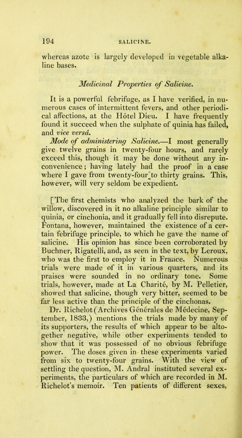 whereas azote is largely developed in vegetable alka- line bases. Medicinal Properties of Salicine. It is a powerful febrifuge, as I have verified, in nu- merous cases of intermittent fevers, and other periodi- cal affections, at the Hotel Dieu. I have frequently found it succeed when the sulphate of quinia has failed, and vice versa. Mode of administering Salicine.-—I most generally give twelve grains in twenty-four hours, and rarely exceed this, though it may be done without any in- convenience ; having lately had the proof in a case where I gave from twenty-fourto thirty grains. This, however, will very seldom be expedient. [The first chemists who analyzed the bark of the willow, discovered in it no alkaline principle similar to quinia, or cinchonia, and it gradually fell into disrepute. Fontana, however, maintained the existence of a cer- tain febrifuge principle, to which he gave the name of salicine. His opinion has since been corroborated by Buchner, Rigatelli, and, as seen in the text, by Leroux, who was the first to employ it in France. Numerous trials were made of it in various quarters, and its praises were sounded in no ordinary tone. Some trials, however, made at La Chari 16, by M. Pelletier, showed that salicine, though very bitter, seemed to be far less active than the principle of the cinchonas. Dr. Richelot (Archives Generales de Medecine, Sep- tember, 1833,) mentions the trials made by many of its supporters, the results of which appear to be alto- gether negative, while other experiments tended to show that it was possessed of no obvious febrifuge power. The doses given in these experiments varied from six to twenty-four grains. With the view of settling the question, M. Andral instituted several ex- periments, the particulars of which are recorded in M. Richelot’s memoir. Ten patients of different sexes,