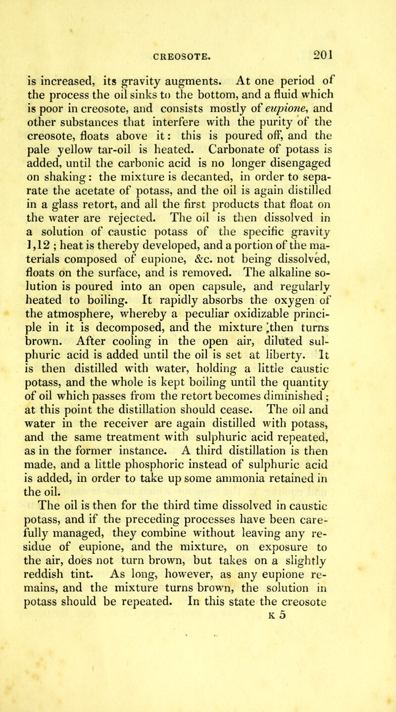 is increased, its gravity augments. At one period of the process the oil sinks to the bottom, and a fluid which is poor in creosote, and consists mostly of eupione, and other substances that interfere with the purity of the creosote, floats above it: this is poured off, and the pale yellow tar-oil is heated. Carbonate of potass is added, until the carbonic acid is no longer disengaged on shaking: the mixture is decanted, in order to sepa- rate the acetate of potass, and the oil is again distilled in a glass retort, and all the first products that float on the water are rejected. The oil is then dissolved in a solution of caustic potass of the specific gravity 1,12; heat is thereby developed, and a portion of the ma- terials composed of eupione, &e. not being dissolved, floats on the surface, and is removed. The alkaline so- lution is poured into an open capsule, and regularly heated to boiling. It rapidly absorbs the oxygen of the atmosphere, whereby a peculiar oxidizable princi- ple in it is decomposed, and the mixture ‘then turns brown. After cooling in the open air, diluted sul- phuric acid is added until the oil is set at liberty. It is then distilled with water, holding a little caustic potass, and the whole is kept boiling until the quantity of oil which passes from the retort becomes diminished ; at this point the distillation should cease. The oil and water in the receiver are again distilled with potass, and the same treatment with sulphuric acid repeated, as in the former instance. A third distillation is then made, and a little phosphoric instead of sulphuric acid is added, in order to take up some ammonia retained in the oil. The oil is then for the third time dissolved in caustic potass, and if the preceding processes have been care- fully managed, they combine without leaving any re- sidue of eupione, and the mixture, on exposure to the air, does not turn brown, but takes on a slightly reddish tint. As long, however, as any eupione re- mains, and the mixture turns brown, the solution in potass should be repeated. In this state the creosote