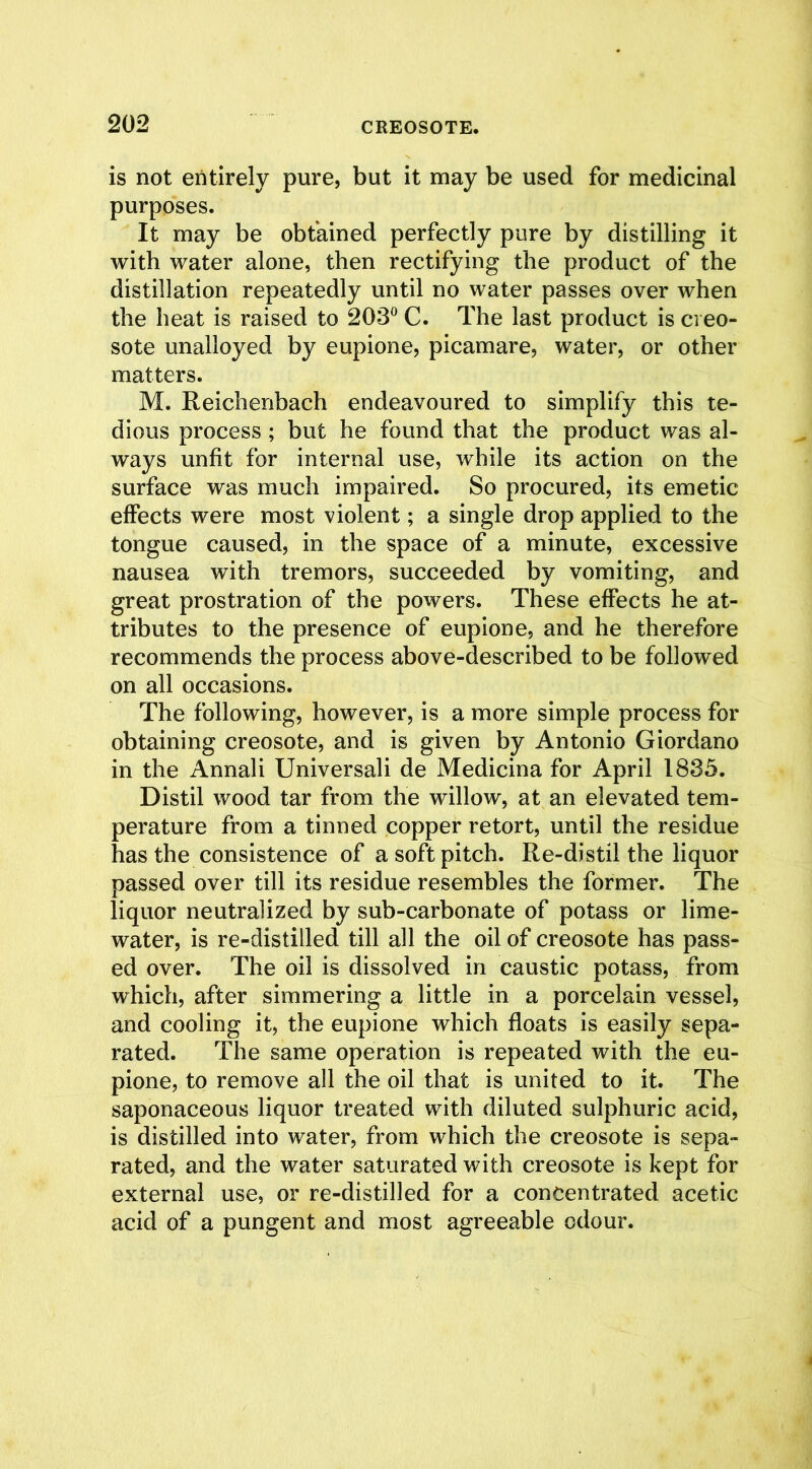 is not entirely pure, but it may be used for medicinal purposes. It may be obtained perfectly pure by distilling it with water alone, then rectifying the product of the distillation repeatedly until no water passes over when the heat is raised to 203° C. The last product is creo- sote unalloyed by eupione, picamare, water, or other matters. M. Reichenbach endeavoured to simplify this te- dious process ; but he found that the product was al- ways unfit for internal use, while its action on the surface was much impaired. So procured, its emetic effects were most violent; a single drop applied to the tongue caused, in the space of a minute, excessive nausea with tremors, succeeded by vomiting, and great prostration of the powers. These effects he at- tributes to the presence of eupione, and he therefore recommends the process above-described to be followed on all occasions. The following, however, is a more simple process for obtaining creosote, and is given by Antonio Giordano in the Annali Universali de Medicina for April 1835. Distil wood tar from the willow, at an elevated tem- perature from a tinned copper retort, until the residue has the consistence of a soft pitch. Re-distil the liquor passed over till its residue resembles the former. The liquor neutralized by sub-carbonate of potass or lime- water, is re-distilled till all the oil of creosote has pass- ed over. The oil is dissolved in caustic potass, from which, after simmering a little in a porcelain vessel, and cooling it, the eupione which floats is easily sepa- rated. The same operation is repeated with the eu- pione, to remove all the oil that is united to it. The saponaceous liquor treated with diluted sulphuric acid, is distilled into water, from which the creosote is sepa- rated, and the water saturated with creosote is kept for external use, or re-distilled for a concentrated acetic acid of a pungent and most agreeable odour.